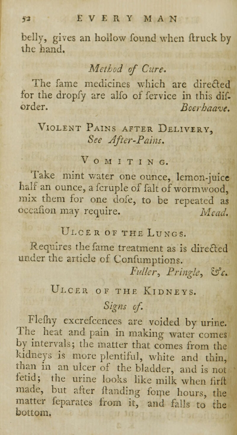 belly, gives an hollow found when ftruck by the hand. Method of Cure. The fame medicines which are directed for the dropfy are alfo of fervice in this dif- order. Bcerhaave. Violent Pains after Delivery, See After-Pains. Vomiting. Take mint water one ounce, lemon-juice half an ounce, a fcruple of fait of wormwood, mix them for one dofe, to be repeated as occafion may require. Mead. Ulcer of the Lungs. Requires the fame treatment as is directed under the article of Confumptions. Fuller^ Bringk) &e. Ulcer of the Kidneys. Sigfis of. Flefhy excrefccnces are voided by urine. The heat and pain in making water comes by intervals; the matter that comes from the kidneys is more plentiful, white and thin, than in an ulcer of the bladder, and is not fetid; the urine looks like milk when iirlt made, but after {landing fome hours, the matter feparates from it, and falls to the bottom.