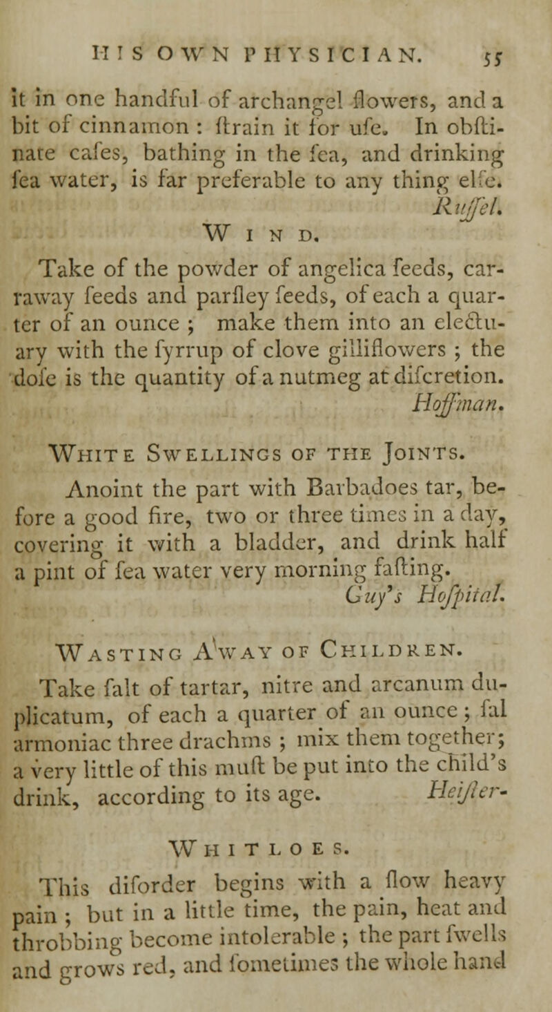 it in one handful of archangel flowers, and. a bit of cinnamon : (train it for life. In obfti- nate cafes, bathing in the fca, and drinking fea water, is far preferable to any thine; efe. -RiifeA Wind. Take of the powder of angelica feeds, car- raway feeds and pariley feeds, of each a quar- ter of an ounce ; make them into an electu- ary with the fyrrup of clove gilliflowers ; the dole is the quantity of a nutmeg atdifcretion. HoJJ'man. White Swellings of the Joints. Anoint the part with Barbadoes tar, be- fore a good fire, two or three times in a clay, covering it with a bladder, and drink half a pint of fea water very morning fading. Guy's Hofpiial. Wasting Away of Children. Take fait of tartar, nitre and arcanum du- plicatum, of each a quarter of an ounce; fal armoniac three drachms ; mix them together; a very little of this muft be put into the child's drink, according to its age. Ucijkr- Whitloes. This diforder begins with a flow heavy pain ; but in a little time, the pain, heat and throbbing become intolerable ; the part fwells and grows red, and fqmeUmeS the whole hand