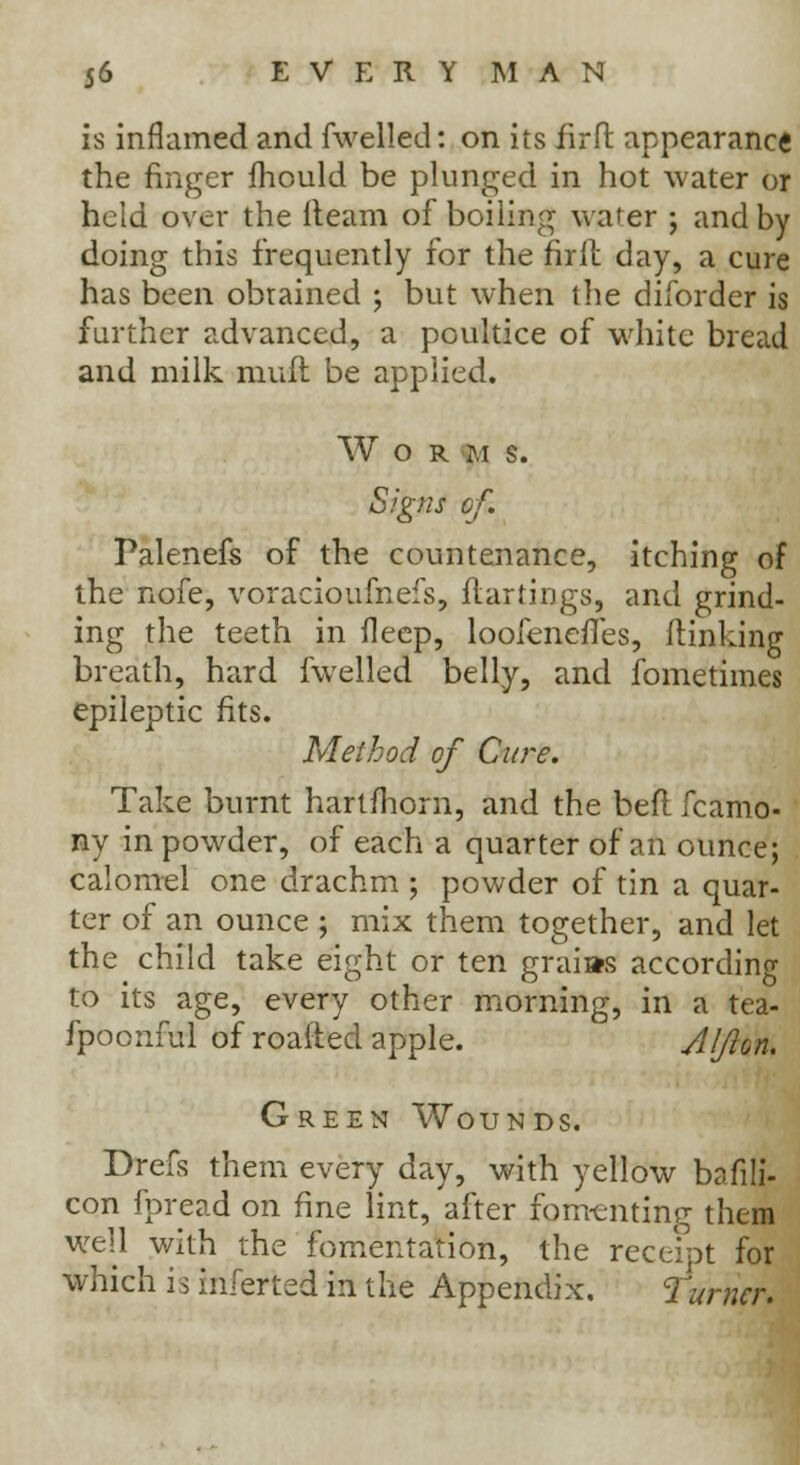 is inflamed and fwelled: on its iirft appearance the finger fhould be plunged in hot water or held over the {team of boiling water ; and by doing this frequently for the firlt day, a cure has been obtained ; but when the diforder is further advanced, a poultice of white bread and milk muft be applied. W O R M S. Signs of. Palenefs of the countenance, itching of the nofe, voracioufnefs, flartings, and grind- ing the teeth in deep, loofenefTes, (linking breath, hard fwelled belly, and fometimes epileptic fits. Method of Cure. Take burnt hartmorn, and the bell fcamo- ny in powder, of each a quarter of an ounce; calomel one drachm ; powder of tin a quar- ter of an ounce ; mix them together, and let the child take eight or ten graias according to its age, every other morning, in a tea- fpoonful of roafted apple. Alfion. Green Wounds. Drefs them every day, with yellow bafili- con fpread on fine lint, after fomenting them well with the fomentation, the receipt for which is inferted in the Appendix. Turner.