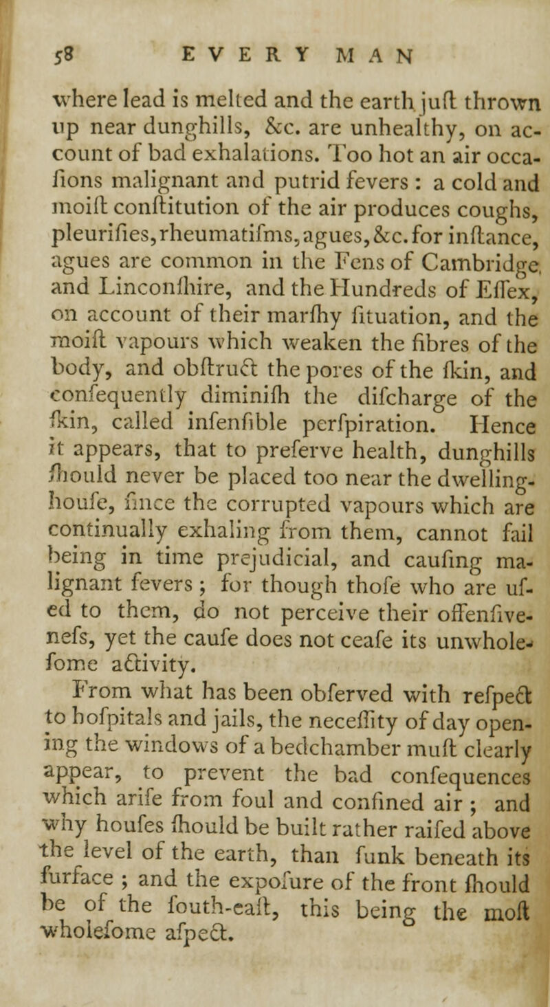 where lead is melted and the earth juft thrown up near dunghills, &c. are unhealthy, on ac- count of bad exhalations. Too hot an air occa- sions malignant and putrid fevers : a cold and moift conftitution of the air produces coughs, pleurifies, rheumatifms, agues, &c. for inflance, agues are common in the Fens of Cambridge, and Linconfhire, and the Hundreds of EfTex, on account of their marfhy iituation, and the moid vapours which weaken the fibres of the body, and obftruft the pores of the fkin, and confequently diminifh the difcharge of the fkin, called infenfible perfpiration. Hence it appears, that to preferve health, dunghills /Tiould never be placed too near the dwelling- houfe, fince the corrupted vapours which are continually exhaling from them, cannot fail being in time prejudicial, and caufmg ma- lignant fevers; for though thofe who are uf- ed to them, do not perceive their offenfive- nefs, yet the caufe does not ceafe its unwhole- fome activity. From what has been obferved with refpeft to bofpitals and jails, the neceffity of day open- ing the windows of a bedchamber mud clearly appear, to prevent the bad confequences which arife from foul and confined air ; and why houfes mould be built rather raifed above the level of the earth, than funk beneath its furface ; and the expolure of the front mould be of the fouth-eaft, this being the moil wholefome afpect.