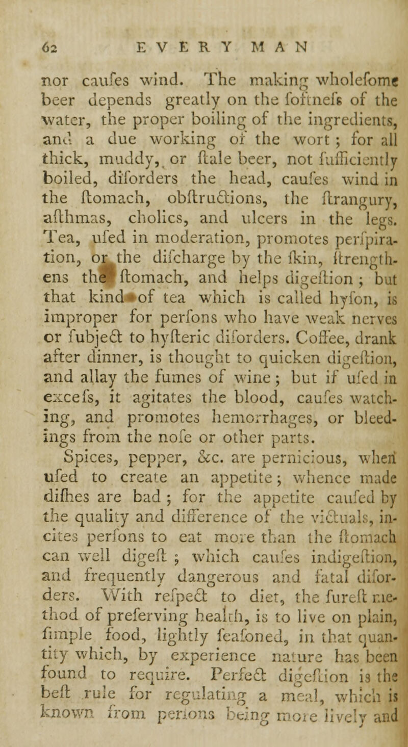 nor caufes wind. The making wholefomc beer depends greatly on the foftnel'6 of the water, the proper boiling of the ingredients, and a due working of the wort ; for all thick, muddy,, or Male beer, not fufficientljr boiled, diforders the head, caufes wind in the ftomach, obftruclions, the flrangury, afthmas, cholics, and ulcers in the legs. Tea, ufed in moderation, promotes perip;ra- tion, or the discharge by the Ikin, ftrength- ens tldp ftomach, and helps digeition ; but that kind«of tea which is called hyfon, is improper for perfons who have weak nerves or fubjecl to hyfteric diforders. Coffee, drank after dinner, is thought to quicken digeition, and allay the fumes of wine; but if ufed in excefs, it agitates the blood, caufes watch- ing, and promotes hemorrhages, or bleed- ings from the nofe or other parts. Spices, pepper, &c. are pernicious, when ufed to create an appetite; whence made dimes are bad ; for the appetite caufed by the quality and difference of the victuals, in- cites perfons to eat more than the ftomach can well digeft ; which caufes indigeftion, and frequently dangerous and fatal difor- ders. With refpecl to diet, the fureft me- thod of preferving healrh, is to live on plain, fimple food, lightly feafoned, in that quan- tity which, by experience nature has been found to require. Perfect digeftion i9 the beft rule for regulating a meal, which is known from penons being moie lively and