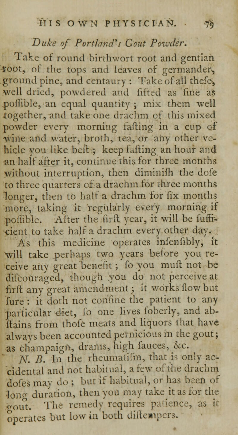 Duke of PortlancVs Gout Powder. Take of round birthwort root and gentian •root, of the tops and leaves of germander, ground pine, and centaury : Take of all thefe-, well dried, powdered and fitted as fine as .poflible, an equal quantity ; mix them well together, and take one drachm of this mixed powder every morning failing in a cup of wine and water, broth, tea, or any other ve- hicle you like bell ; keep faffing an hoar and an half after it, continue thib for three months without interruption, then diminifh the dofe to three quarters of a drachm for three months longer, then to half a drachm for fix months more, taking it regularly every morning if poflible. Alter the firft year, it will be fuflf- cient to take half a drachm every other day. As this medicine operates infenfibly, it Will take perhaps two years before you re- ceive any great benefit; fo you muff not be difcouraged, though you do not perceive at firft any great amendment ; it works flow but Aire : it doth not confine the patient to any particular <diet, fo one lives foberly, and ab- itains from thofe meats and liquors that have always been accounted pernicious in the gout; as champaign, drams, high fauces, &c. N. B. In the rbeumatifm, that is only ac- cidental and not habitual, a few of I he drachm doles may do ; but if habitual, or has b:en of •lono- duration, then you may takeit as tor the gout. The remedy requires p:i<icnce, as it operates but low in both diitempers.