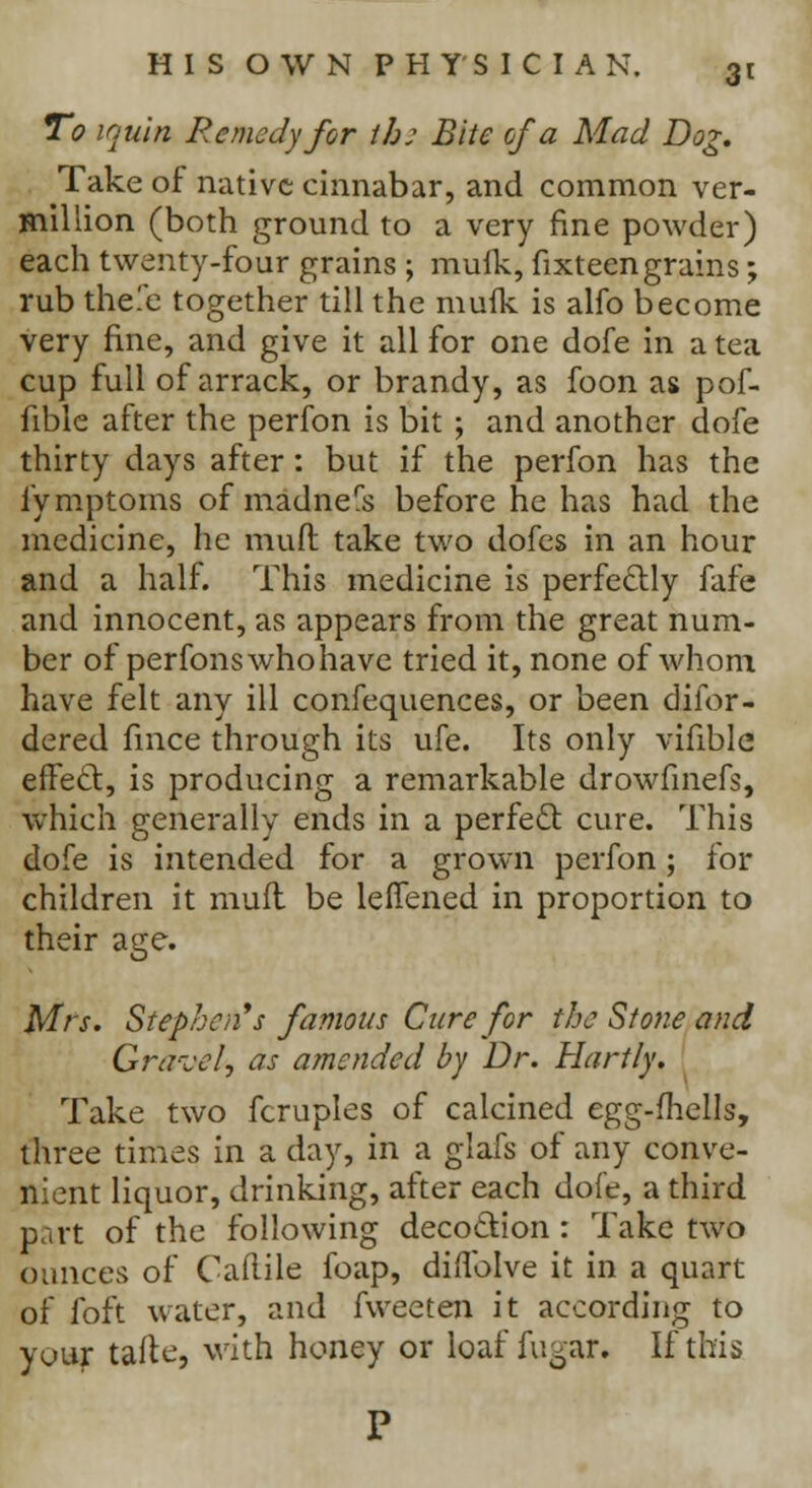 3< To iquin Remedy for th: Bite of a Mad Dog. Take of native cinnabar, and common ver- million (both ground to a very fine powder) each twenty-four grains ; muik, fixteengrains; rub thefe together till the muik is alfo become very fine, and give it all for one dofe in a tea cup full of arrack, or brandy, as foon as pof- fible after the perfon is bit ; and another dofe thirty days after: but if the perfon has the fymptoms of madners before he has had the medicine, he mull take two dofes in an hour and a half. This medicine is perfectly fafe and innocent, as appears from the great num- ber of perfons who have tried it, none of whom have felt any ill confequences, or been difor- dered fince through its ufe. Its only vifible effect, is producing a remarkable drowfinefs, which generally ends in a perfect cure. This dofe is intended for a grown perfon; for children it mufl be leffened in proportion to their age. Mrs. Stephen''s famous Cure for the Stone and Gravel, as amended by Dr. Hart/y. Take two fcruples of calcined egg-fhells, three times in a day, in a glafs of any conve- nient liquor, drinking, after each dofe, a third part of the following decoction: Take two ounces of Caftilc foap, diflblve it in a quart of foft water, and fweeten it according to your tafie, with honey or loaf fugar. If this