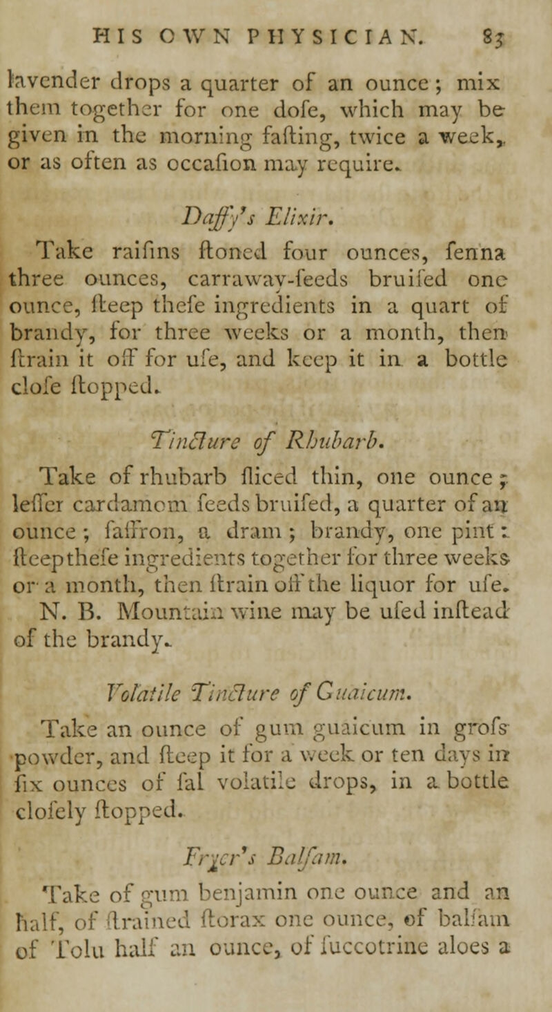 lavender drops a quarter of an ounce; mix them together for one dofe, which may be given in the morning fading, twice a week,. or as often as occafion may require. Daffy's Elixir. Take raifins floncd four ounces, fenna three ounces, carraway-feeds bruiied one ounce, lleep thefe ingredients in a quart of brandy, for three weeks or a month, then (train it off for ufe, and keep it in a bottle dofe Hopped. Tincture of Rhubarb. Take of rhubarb diced thin, one ounce ; leffer cardamom feeds bruifed, a quarter of an ounce ; faffron, a dram ; brandy, one pint:. fteepthefe ingredients together for three weeks or a month, then ftrain off the liquor for ufe. N. B. Mountain wine may be ufed indead of the brandy* Volatile TinElure o/Guaicum. Take an ounce of gum guaicum in grofs powder, and deep it for a week or ten days in fix ounces of fal volatile drops, in a bottle clofely dopped. Frier's Balfam. Take of gum benjamin one ounce and an half, of drained ftorax one ounce, of balfam of Tolu half an ounce, of iuccotrine aloes a