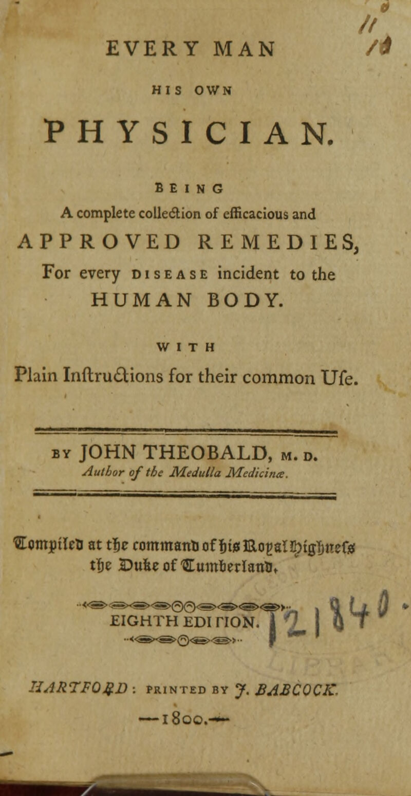 // HIS OWN PHYSICIAN. BEING A complete collection of efficacious and APPROVED REMEDIES, For every disease incident to the HUMAN BODY. WITH Plain Inftru£Uons for their common Ufe. by JOHN THEOBALD, M. d. Author of the Medulla Medicina. ■SEcmjptleB at tfjc commanbof fjtuiaoEaHIrtgljnefc iije Dufce ofSEumfierlanU, EIGHTH EDI HON. Vf' IIAR7FQQ.D : printed by J. BABCOCJC- —1800.—