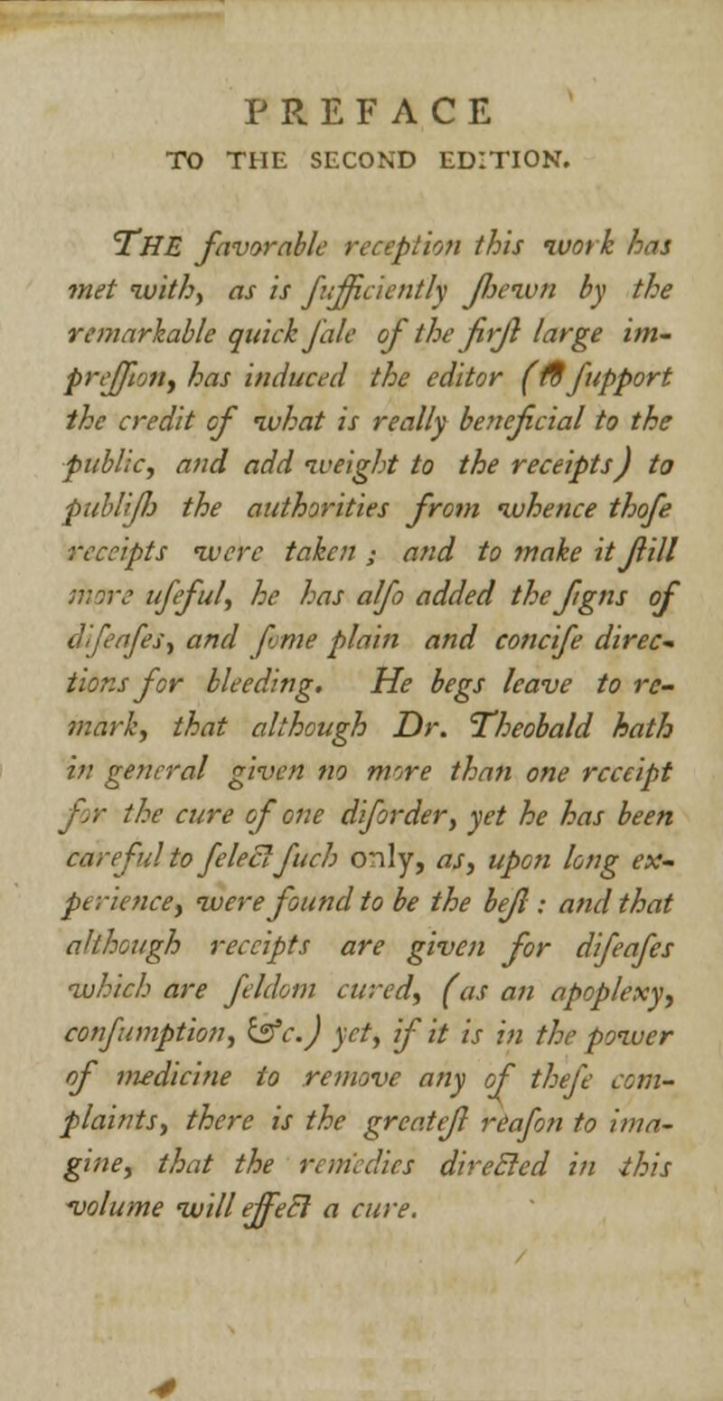 TO THE SECOND EDITION. THE favorable reception this work has met with, as is fuffciently Jliewn by the remarkable quick J ale of the firjl large im- preffnn, has induced the editor (f9 fupport the credit of what is really beneficial to the public, and add iveight to the receipts) to publiJJj the authorities from whence thofe receipts lucre taken • and to make it fill ;?;?re ufful, he has alfo added the fgns of dfeafes, and fume plain and concife direc- tions for bleeding. He begs leave to re- mark, that although Dr. 'Theobald hath in general given no more than one receipt the cure of one diforder, yet he has been careful to feleclfuch only, as, upon long ex- perience, were found to be the befl: and that although receipts are given for difeafes which are feldom cured, (as an apoplexy, confumption, &c.) yet, if it is in the power of medicine to remove any of thefe com- plaints, there is the grcattjl reafon to ima- gine, that the remedies direcled in this -volume will ejfeB a cure.