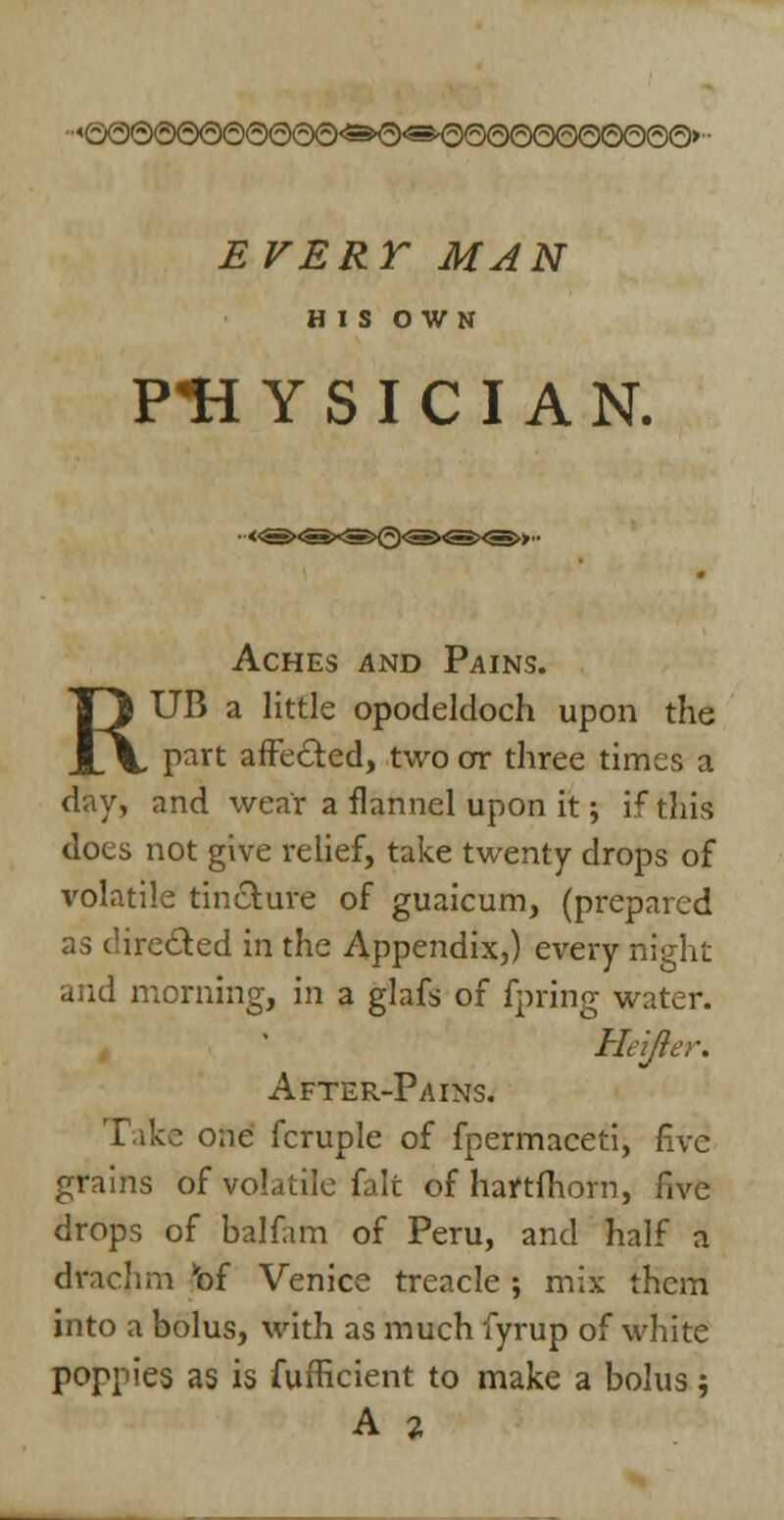 HIS OWN PH Y S I C I A N. Aches and Pains. RUB a little opodekloch upon the part affe&ed, two or three times a day, and wear a flannel upon it; if this docs not give relief, take twenty drops of volatile tincture of guaicum, (prepared as directed in the Appendix,) every night and morning, in a glafs of fpring water. Heijier. After-Pains. Take one fcruple of fpermaceti, five grains of volatile fait of hartfhorn, five drops of balfam of Peru, and half a drachm *bf Venice treacle ; mix them into a bolus, with as much fyrup of white poppies as is fufficient to make a bolus; A 2