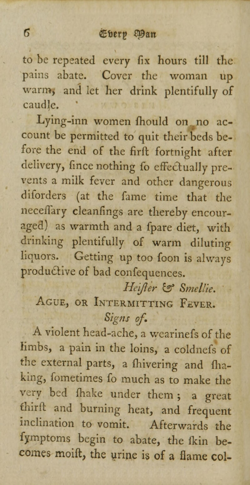 5 CEtjerp Q9att to be repeated every fix hours till the pains abate. Cover the woman up warr»j and let her drink plentifully of caudle. Lying-inn women mould on no ac- count be permitted to quit their beds be- fore the end of the firft fortnight after delivery, fince nothing fo effectually pre- vents a milk fever and other dangerous diforders (at the fame time that the neceflary cleanfings are thereby encour- aged) as warmth and a fpare diet, with drinking plentifully of warm diluting liquors. Getting up too foon is always productive of bad confequences. Heijler fcs* SmelUe. Ague, or Intermitting Fever. Signs of. A violent head-ache, a wearinefs of the limbs, a pain in the loins, a coldnefs of the external parts, a fhivering and ma- king, fometimes fo much as to make the very bed fhake under them ; a great fhirft and burning heat, and frequent inclination to vomit. Afterwards the fymptoms begin to abate, the fkin be- comes moift, the urine is of a flame col-