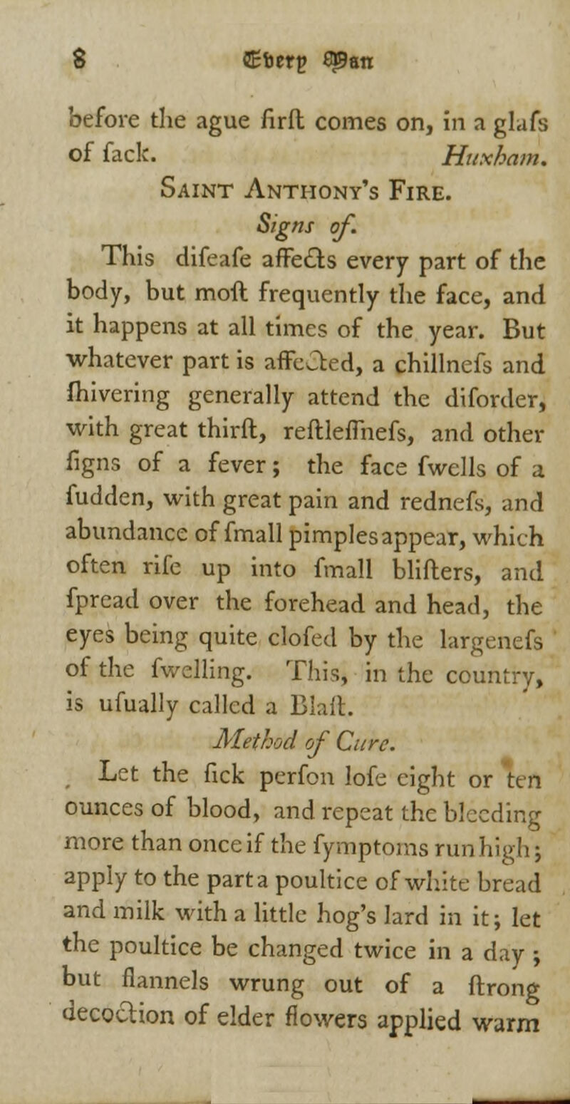 before the ague firft comes on, in a glafs of fack. Huxham. Saint Anthony's Fire. Signs of. This difeafe affe&s every part of the body, but moft frequently the face, and it happens at all times of the year. But whatever part is affcCted, a chillncfs and fhivering generally attend the diforder, with great thirft, reftlefmefs, and other figns of a fever; the face fwclls of a fudden, with great pain and rednefs, and abundance of fmall pimples appear, which often rife up into fmall blifters, and fpread over the forehead and head, the eyes being quite clofed by the largenefs of the fwelling. This, in the country, is ufually called a Blaft. Method of Cure. Let the fick perfon lofe eight or ten ounces of blood, and repeat the bleeding more than once if the fymptoms run high; apply to the part a poultice of white bread and milk with a little hog's lard in it; let the poultice be changed twice in a day ; but flannels wrung out of a ftrong decoction of elder flowers applied warm