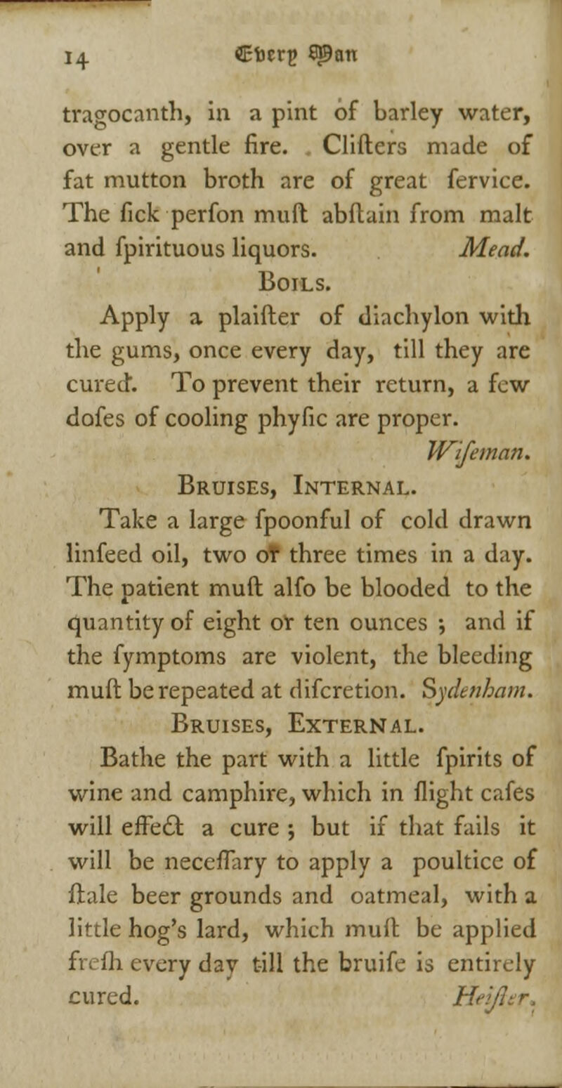 tragocanth, in a pint of barley water, over a gentle fire. Clifters made of fat mutton broth are of great fervice. The fick perfon muft abftain from malt and fpirituous liquors. Mead. Boils. Apply a plaifter of diachylon with the gums, once every day, till they are cured. To prevent their return, a few dofes of cooling phyfic are proper. Wife man. Bruises, Internal. Take a large fpoonful of cold drawn linfeed oil, two oT three times in a day. The patient muft alfo be blooded to the quantity of eight of ten ounces ; and if the fymptoms are violent, the bleeding muft be repeated at discretion. Sydenham. Bruises, External. Bathe the part with a little Spirits of wine and camphire, which in flight cafes will efFedfc a cure ; but if that fails it will be neceflary to apply a poultice of ftale beer grounds and oatmeal, with a little hog's lard, which muft be applied fn Hi every day till the bruife is entirely cured. Heifter,