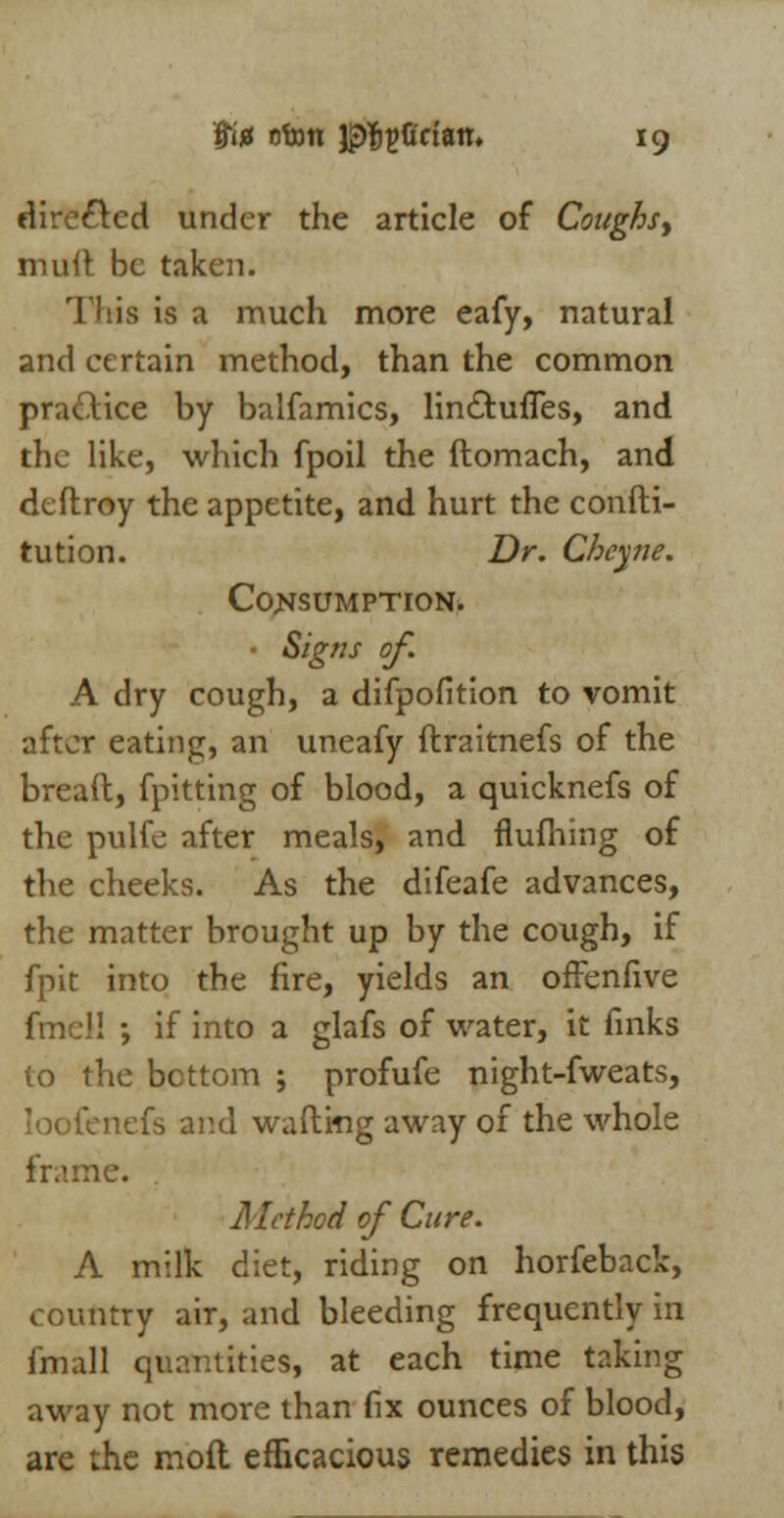 directed under the article of Coughsy mult be taken. This is a much more eafy, natural and certain method, than the common practice by balfamics, lin&ufles, and the like, which fpoil the flomach, and deftroy the appetite, and hurt the confti- tution. Dr. Cheyne. Consumption* Signs of A dry cough, a difpofition to vomit after eating, an uneafy ftraitnefs of the breaft, fpitting of blood, a quicknefs of the pulfe after meals, and flufhing of the cheeks. As the difeafe advances, the matter brought up by the cough, if fpit into the fire, yields an offenfive fmel! ; if into a glafs of water, it finks to the bottom ; profufe night-fweats, loofenefs and wafting away of the whole frame. Method of Cure. A milk diet, riding on horfeback, country air, and bleeding frequently in fmall quantities, at each time taking away not more than fix ounces of blood, are the moft efficacious remedies in this