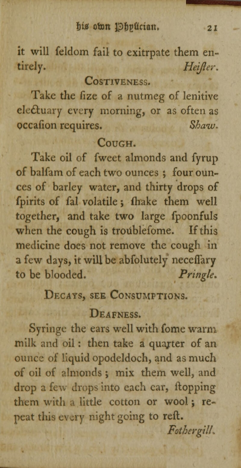 it will feldom fail to exitrpate them en- tirely. Heijlc.-. COSTIVENESS. Take the fize of a nutmeg of lenitive electuary every morning, or as often as occafion requires. Shaiv. Cough. Take oil of fweet almonds and fyrup of balfam of each two ounces ; four oun- ces of barley water, and thirty drops of fpirits of fal volatile; fliake them well together, and take two large fpoonfuls when the cough is troiiblefome. If this medicine does not remove the cough in a few days, it will be absolutely neceflary to be blooded. Pring/e. Decays, see Consumptions. Deafness. Syringe the ears well with fome warm milk and oil: then take a quajrter of an ounce of liquid opodeldoch, and as much of oil of almonds; mix them well, and drop a feu drops into each car, Hopping them with a little cotton or wool; re- peat this every night going to reft. Fotbergill,