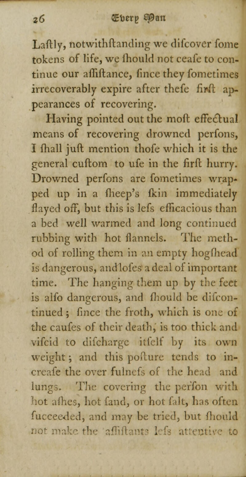 Laftly, notwithstanding we difcover fome tokens of life, we fhould not ceafe to con- tinue our afliftance, fince they fometimes irrecoverably expire after thefe firii ap- peai-ances of recovering. Having pointed out the moil effectual means of recovering drowned perfons, I fhall juft mention thofe which it is the general cuftom to ufe in the firfl hurry. Drowned perfons are fometimes wrap- ped up in a fheep's fkin immediately flayed off, but this is lefs efficacious than a bed well warmed and long continued rubbing with hot flannels. The meth- od of rolling them in an empty hog flu-ad is dangerous, and lofes' a deal of important time. The hanging them up by the feet is alfo dangerous, and fhould be difcon- tinued; fince the froth, which is one of the caufes of their death, is too thick and vifcid to difcharge itfelf by its own weight; and this poflure tends to in- creafe the over fulnefs of the head and lungs. The covering the perfon with not afhes, hot fand, or hot fait, has often fucceeded, and may be tried, but fhould not make the ai . itive to