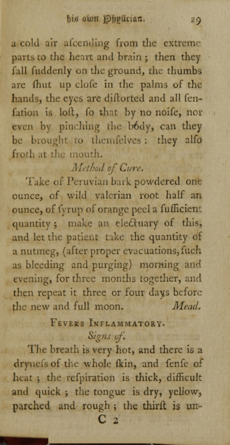 a cold air afcending from tlie extreme- parts to the heart and brain ; then they fall fuddenly on the ground, the thumbs arc fhut up clofe in the palms of the hands, the eyes are distorted and all fen- fation is loft, fo that by no noife, nor even by pinching the b6dy, can they mght to tliemfelves : they alfo froth at the mouth. Method of Cure. Take of Peruvian bark powdered one ounce, of wild valerian root half an ounce, of fyrup of orange peel a fufliciem quantity ; make an electuary of this, and let the patient take the quantity of a nutmeg, (after proper evacuations,fuch as bleeding and purging) morning and eveningi for three months together, and then repeat it three or four days before the new and full moon. Mead. Fevers Inflammatory. Signs of. The breath is very hot, and there is a dryneis of the whole (kin, and fenfe of heat ; the refpiration is thick, difficult and quick ; the tongue is dry, yellow, parched and roue;h ; the thirft is un~ C 2