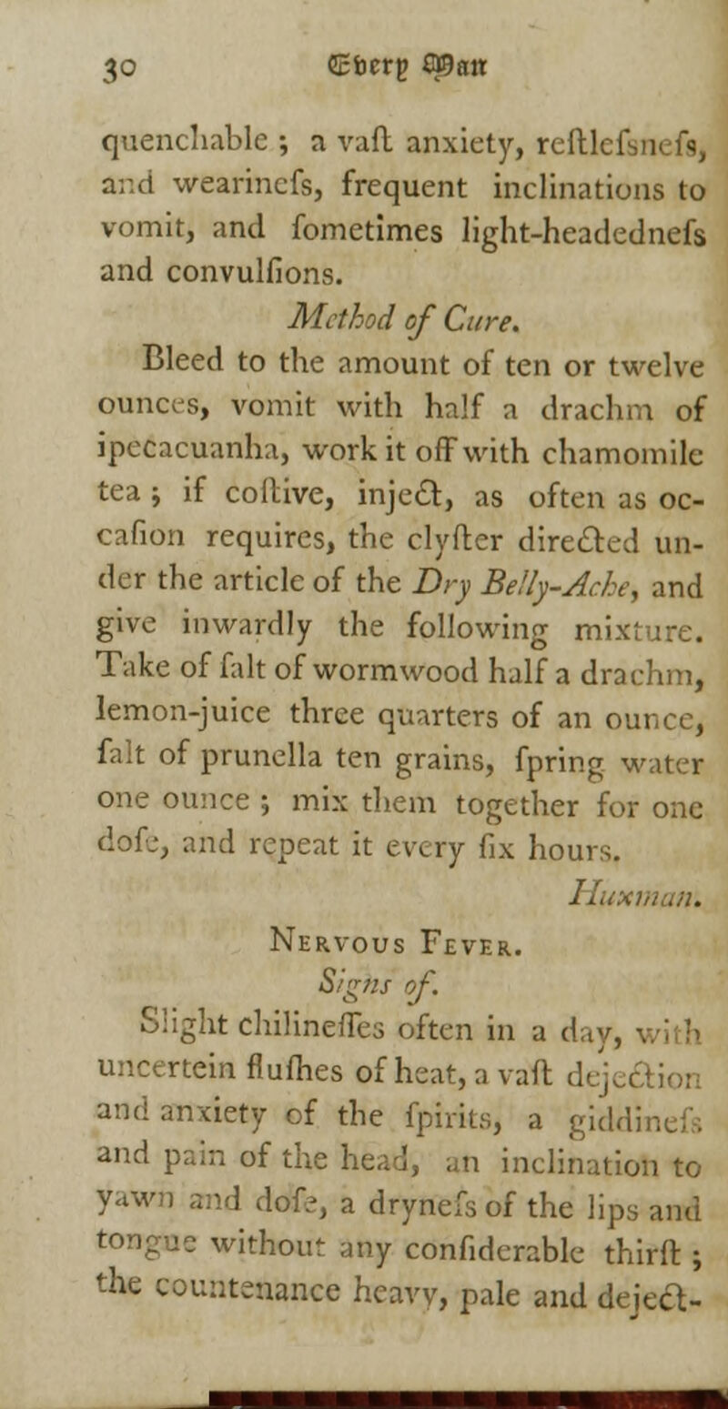 quencliablc •, n vaft anxiety, re Ilk I and wearinefs, frequent inclinations to vomit, and fometimes light-headednefs and convulfions. Method of Cure. Bleed to the amount of ten or twelve ounces, vomit with half a drachm of ipecacuanha, work it off with chamomile tea ; if coilive, inject, as often as oc- cafion requires, the clyfter directed un- der the article of the Dry Belly-Ache, and give inwardly the following mixture. Take of fait of wormwood half a drachm, lemon-juice three quarters of an ounce, fait of prunella ten grains, fpring water one ounce ; mix them together for one dofe, and repeat it every fix hours. Huxmatr. Nervous Fever. Sighs of. Slight chilinefTes often in a day, uncertein flumes of heat, a vail dej and anxiety of the fpirits, a giddinefs and pain of the n inclination to yawn and dofe, a drynefs of the lips and tongue without any confiderable thirft ; the countenance hcaw, pale and deieel-