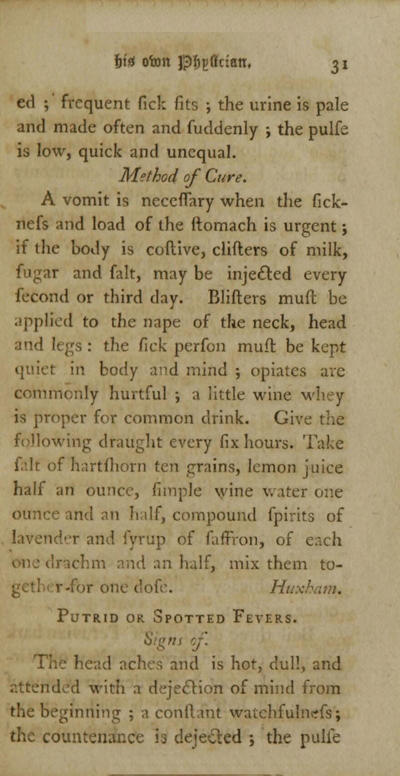 ed ; frequent Pick fits ; the urine is pale and made often and fuddenly ; the pulfe is low, quick and unequal. Method of Cure. A vomit is neceffary when the fick- nefs and load of the ftomach is urgent; if the body is coftive, clifters of milk, fugar and fait, may be injected every fecond or third day. Blifters muft be applied to the nape of the neck, head and legs : the fick perfon muft be kept quiet in body and mind ; opiates are commonly hurtful ; a little wine whey is proper for common drink. Give the following draught every fix hours. Take fait of hartfhorn ten grains, lemon juice half an ounce, fimple wine water one ounce and an half, compound fpirits of lavender and fyrup of fafrron, of each drachm and an half, mix them to- r-for one dofe. Huxham. Putrid or Spotted Fevers. Signs of.^ head aches and is hot, dull, and attended with a dejection of mind from the beginning ; a conftant watchfulncfs; the countenance is dejected ; the pttife