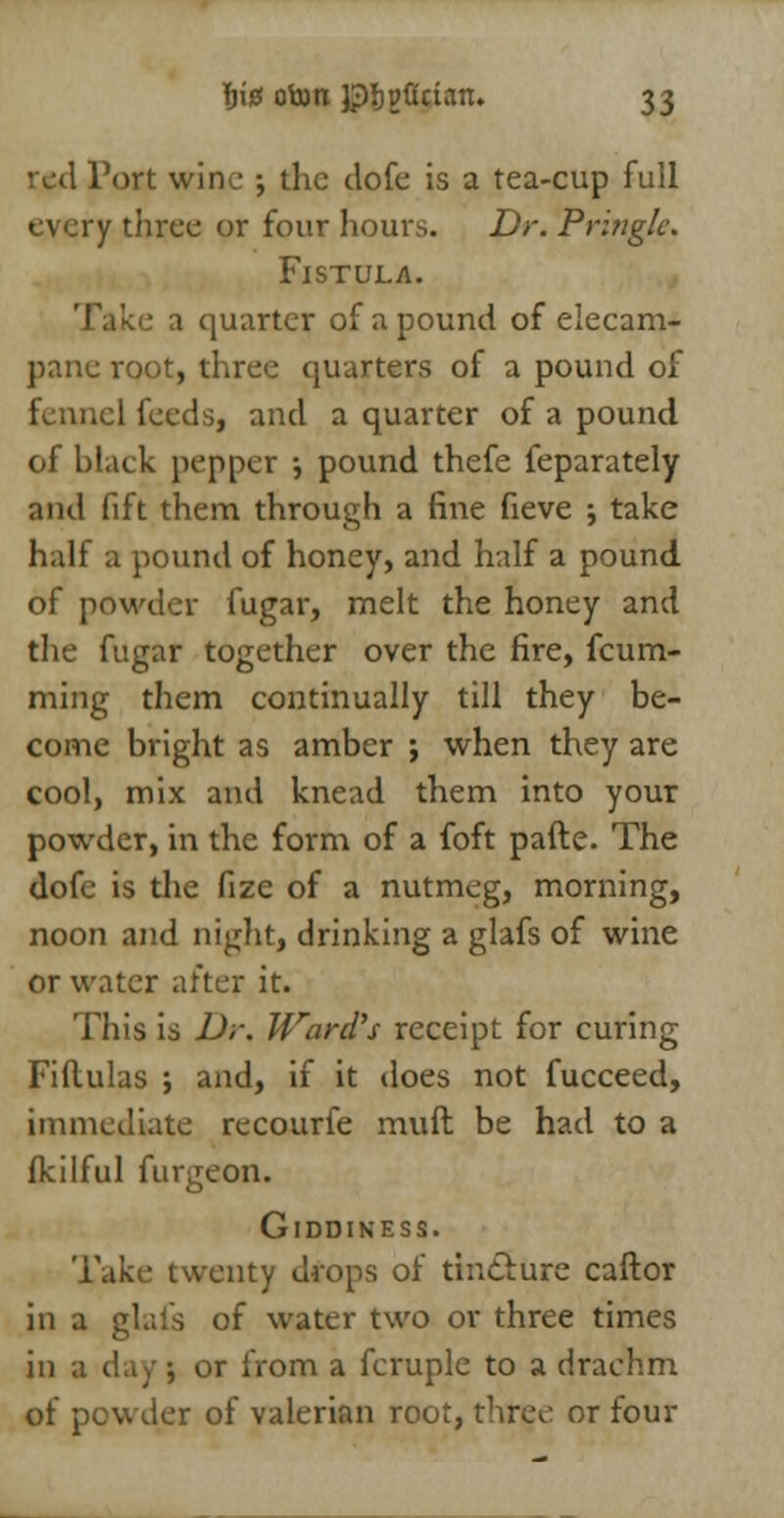 red Port wine ; the dofe is a tea-cup full every three or four hours. Dr. Pringlc. Fistula. • a quarter of a pound of elecam- pane root, three quarters of a pound of fennel feeds, and a quarter of a pound of black pepper •, pound thefe feparately and fift them through a fine fieve ; take half a pound of honey, and half a pound of powder fugar, melt the honey and the fugar together over the fire, fcum- ming them continually till they be- come bright as amber ; when they are cool, mix and knead them into your powder, in the form of a foft pafte. The dofe is the fize of a nutmeg, morning, noon and night, drinking a glafs of wine or water after it. This is Dr. Ward's receipt for curing Fiftulas ; and, if it does not fucceed, immediate recourfe muft be had to a fkilful furgeon. Giddiness. Take twenty drops of tinclure caftor in a glafs of water two or three times in a day; or from a fcruple to a drachm of powder of valerian root, three or four