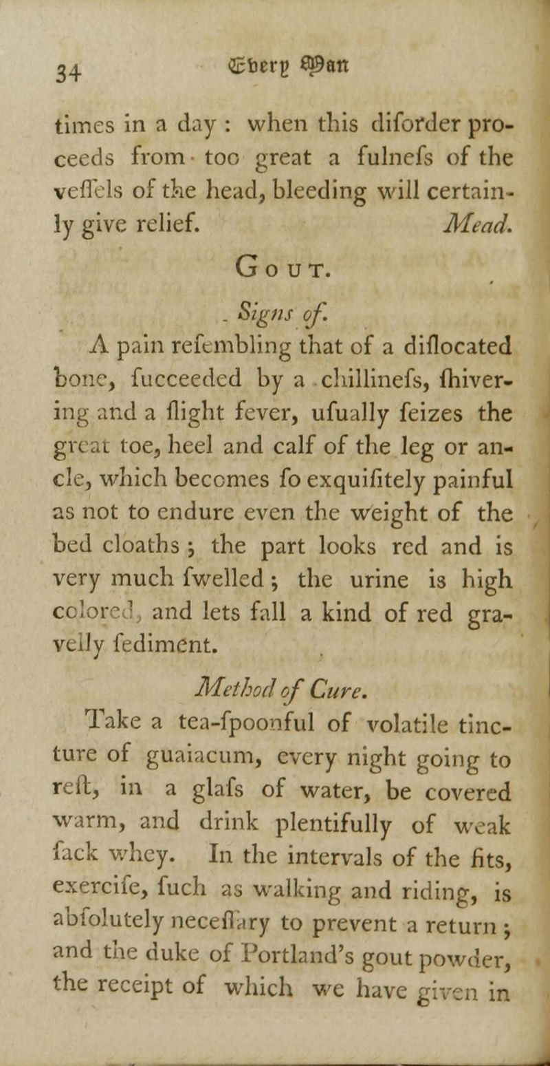 times in a day : when this diforder pro- ceeds from • too great a fulncfs of the veflels of the head, bleeding will certain- ly give relief. Mead. Gout. . Signs of. A pain refembling that of a diflocated bone, fucceeded by a chillinefs, fhiver- ing and a flight fever, ufually feizes the gvc a t i oe, heel and calf of the leg or an- cle, which becomes fo exquifitely painful as not to endure even the weight of the bed cloaths j the part looks red and is very much fwelled; the urine is high cqlore 1 and lets fall a kind of red gra- velly fediment. Method of Cure. Take a tea-fpoonful of volatile tinc- ture of guaiacum, every night going to reft, in a glafs of water, be covered warm, and drink plentifully of weak fack whey. In the intervals of the fits, exercife, fuch as walking and riding, is abfolutely necefiary to prevent a return ; and the duke of Portland's gout powder, the receipt of which we have gi