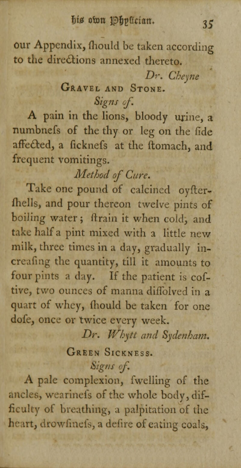 our Appendix, fhould be taken according to the directions annexed thereto. Dr. Cheyne Gravel and Stone. Signs of. A pain in the lions, bloody urine, a numbnefs of the thy or leg on the fide affected, a ficknefs at the ftomach, and frequent vomitings. Method of Cure. Take one pound of calcined oyfter- fhells, and pour thereon twelve pints of boiling water; (Train it when cold, and take half a pint mixed with a little new milk, three times in a day, gradually in- creafing the quantity, till it amounts to four pints a day. If the patient is cof- tive, two ounces of manna diflblved in a quart of whey, fliould be taken for one dofe, once or twice every week. Dr. Whytt and Sydenham. Green Sickness. Signs of, A pale complexion, fwelling of the ancles, wearinefs of the whole body, dif- ficulty of breathing, a palpitation of the he irtj drowfinefs, a defire of eating coals,