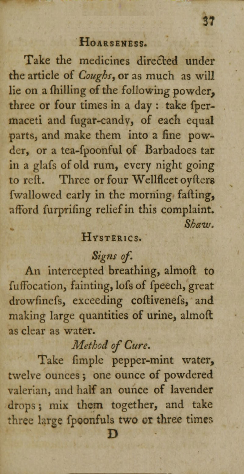 Hoarseness. Take the medicines directed under the article of Coughs, or as much as will lie on a milling of the following powder, three or four times in a day : take fper- maceti and fugar-candy, of each equal parts, and make them into a fine pow- der, or a tea-fpoonful of Barbadoes tar in a glafs of old rum, every night going to reft. Three or four Wellfleet oyfters fwallowed early in the morning fading, afford furprifing relief in this complaint. Shaw, Hysterics. Signs of. An intercepted breathing, almoft to fuffbeation, fainting, lofs of fpeech, great drowfinefs, exceeding coftivenefs, and making large quantities of urine, almoft as clear as water. Method of Cure. Take fimple pepper-mint water, twelve ounces; one ounce of powdered valerian, and half an ounce of lavender drops; mix them together, and take three large fpoonfuls two or three times D