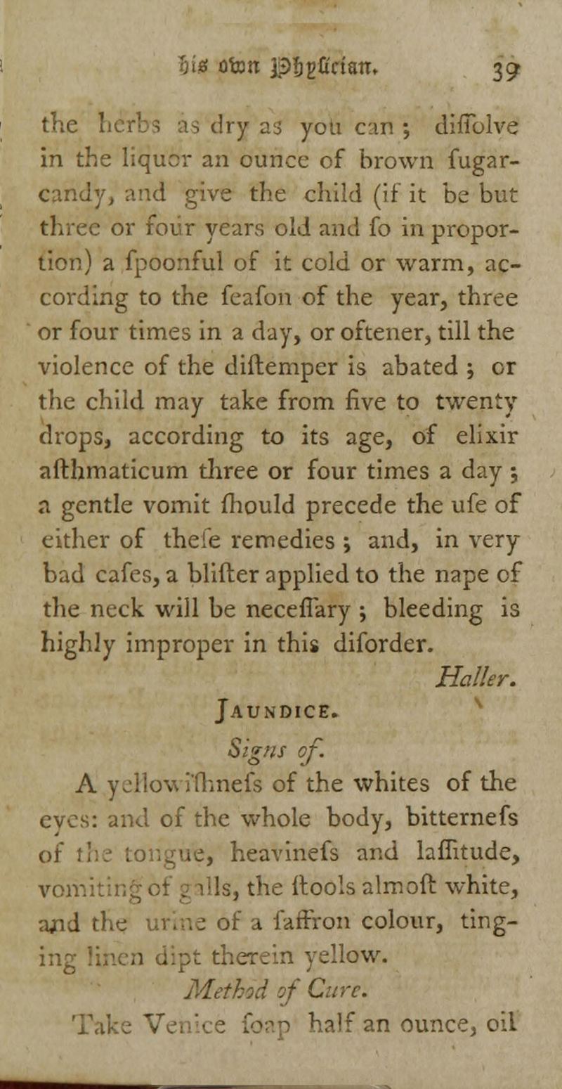 fit* ofom ptgCrtan. 30; the herbs as dry as you c:m ; dinolve in the liquor an ounce of brown fugar- candy, and give the child (if it be but three or foiir years old and fo in propor- tion) a fpoonful of it cold or warm, ac- cording to the feafon of the year, three or four times in a day, or oftener, till the violence of the diftemper is abated ; or the child may take from five to twenty drops, according to its age, of elixir afthmaticum three or four times a day \ a gentle vomit mould precede the ufe of either of theie remedies ; and, in very bad cafes, a blifter applied to the nape of the neck will be neceflary ; bleeding is highly improper in this diforder. Holler. Jaundice. Signs of A yeHowrfhnefs of the whites of the eves: and of the whole body, bitternefs of tl re, heavinefs and laflitude, voir. ills, the (tools aim oft white, ajid the urine of a faffron colour, ting- ing t therein yellow. Method of Cure. Take Vei half an ounce, oil