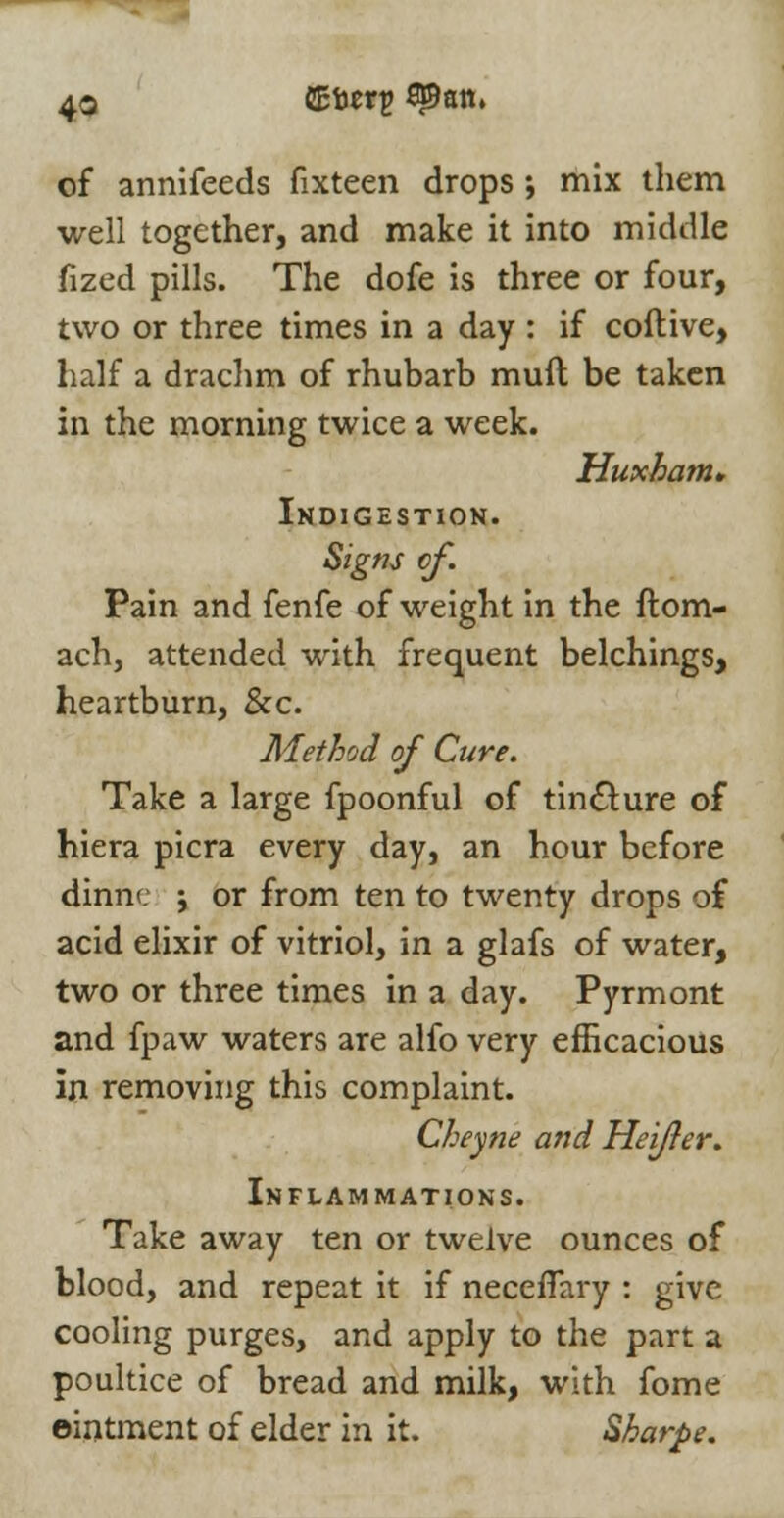 of annifeeds fixteen drops ; mix them well together, and make it into middle fized pills. The dofe is three or four, two or three times in a day : if coftive, half a drachm of rhubarb mull be taken in the morning twice a week. Huxhatn. Indigestion. Signs of. Pain and fenfe of weight in the ftom- ach, attended with frequent belchings, heartburn, &c. Method of Cure. Take a large fpoonful of tincture of hiera picra every day, an hour before dinnc \ or from ten to twenty drops of acid elixir of vitriol, in a glafs of water, two or three times in a day. Pyrmont and fpaw waters are alfo very efficacious in removing this complaint. Cheyne and Heijler. Inflammations. Take away ten or twelve ounces of blood, and repeat it if necefTary : give cooling purges, and apply to the part a poultice of bread and milk, with fome eintment of elder in it. Sharpe.