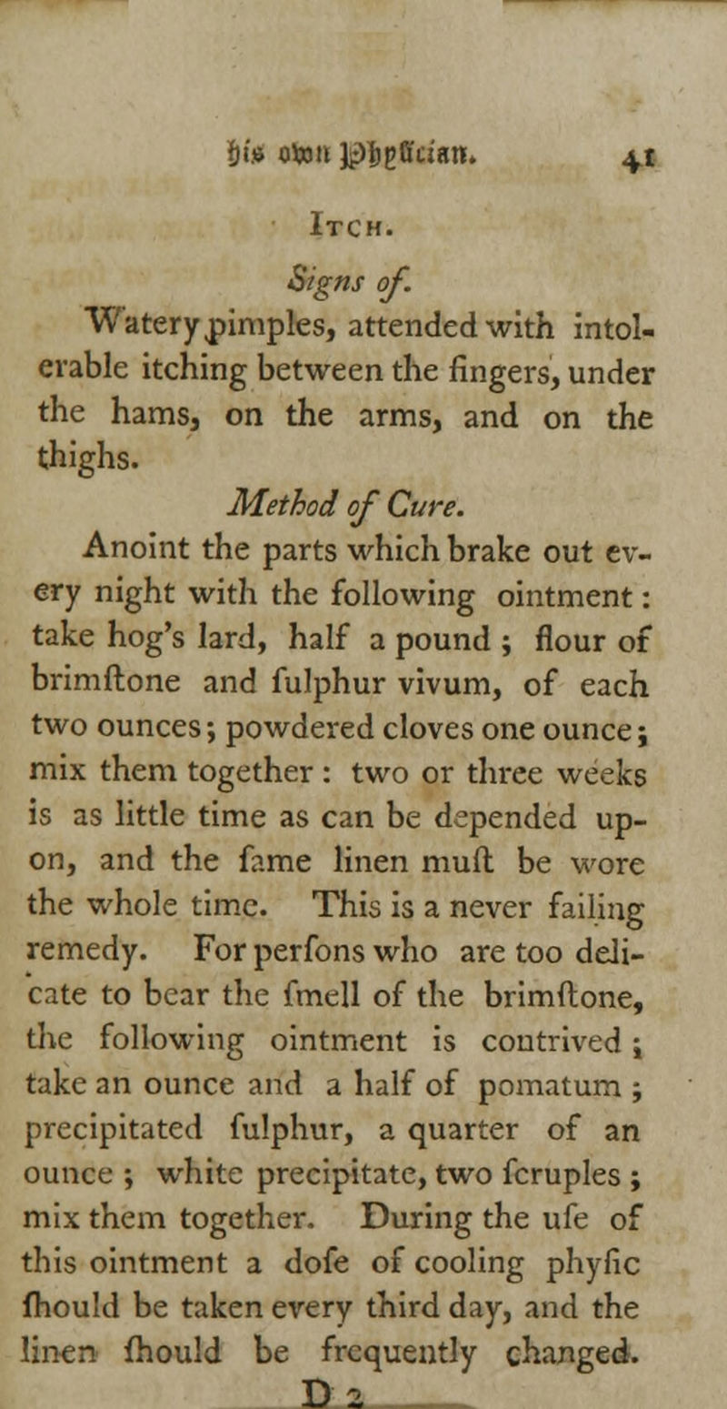 Itch. Signs of. Watery pimples, attended with intol- erable itching between the fingers, under the hams, on the arms, and on the thighs. Method of Cure. Anoint the parts which brake out ev- ery night with the following ointment: take hog's lard, half a pound ; flour of brimftone and fulphur vivum, of each two ounces; powdered cloves one ounce j mix them together: two or three weeks is as little time as can be depended up- on, and the fame linen mud be wore the whole time. This is a never failing remedy. For perfons who are too deli- cate to bear the fmell of the brimftone, the following ointment is contrived i take an ounce and a half of pomatum ; precipitated fulphur, a quarter of an ounce ; white precipitate, two fcruples ; mix them together. During the ufe of this ointment a dofe of cooling phyfic fhould be taken every third day, and the linen fhould be frequently changed. D_2