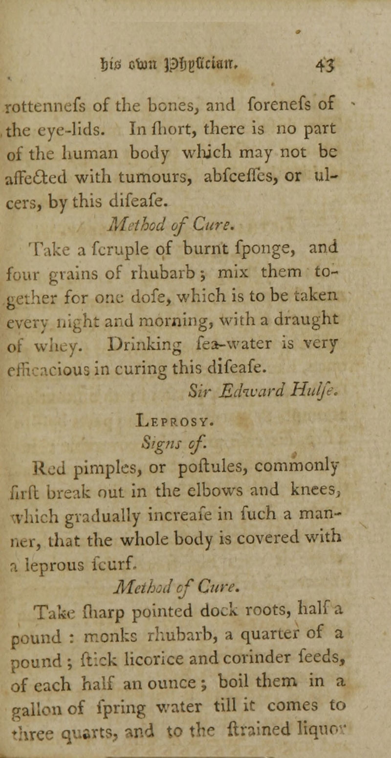 rottennefs of the bones, and forenefs of the eye-lids. In fhort, there is no part of the human body which may not be affe&ed with tumours, abfeeffes, or ul- cers, by this difeafe. M.thod of Cure. Take a fcruple of burnt fponge, and four grains of rhubarb ; mix them to- gether for one dofe, which is to be taken every night and morning, with a draught of whey. Drinking fea-water is very clous in curing this difeafe. Sir Edward Hulfe. Leprosy. Signs of. Red pimples, or poftules, commonly firft break out in the elbows and knees, h gradually increafe in fuch a man- ia- r, that the whole body is covered with a leprous fcurf. Method of Cur*. Take fharp pointed dock roots, half a pound : monks rhubarb, a quarter of a pound ; ftick licorice and corinder feeds, of each half an ounce ; boil them in a gallon of fpring water till it comes to three quarts, and to the {trained liquo-