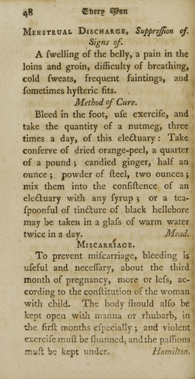 tfi CEberg SJ9an Menstrual Discharge, SuppreJJton of. Signs of. A fwelling of the belly, a pain in the loins and groin, difficulty of breathing, cold fweats, frequent faintings, and fometimes hyfteric fits. Method of Cure. Bleed in the foot, ufe exercife, and take the quantity of a nutmeg, three times a day, of this electuary : Take conferve of dried orange-peel, a quarter of a pound j candied ginger, half an ounce ; powder of fteel, two ounces ; mix them into the confiftence of an electuary with any fyrup ; or a tea- fpoonful of tincture of black hellebore may be taken in a glafs of warm water twice in a day. Mead. Miscarriage. To prevent mifcarriage, bleeding is ufeful and necefTary, about the third month of pregnancy, more or lefs, ac- cording to the conftitution of the woman with child. The body iliould alfo be kept open with manna or rhubarb, in the firfb months efpeciafly j and violent exercife muft be fhunned, and the paffions muft be kept under. Hamilton.