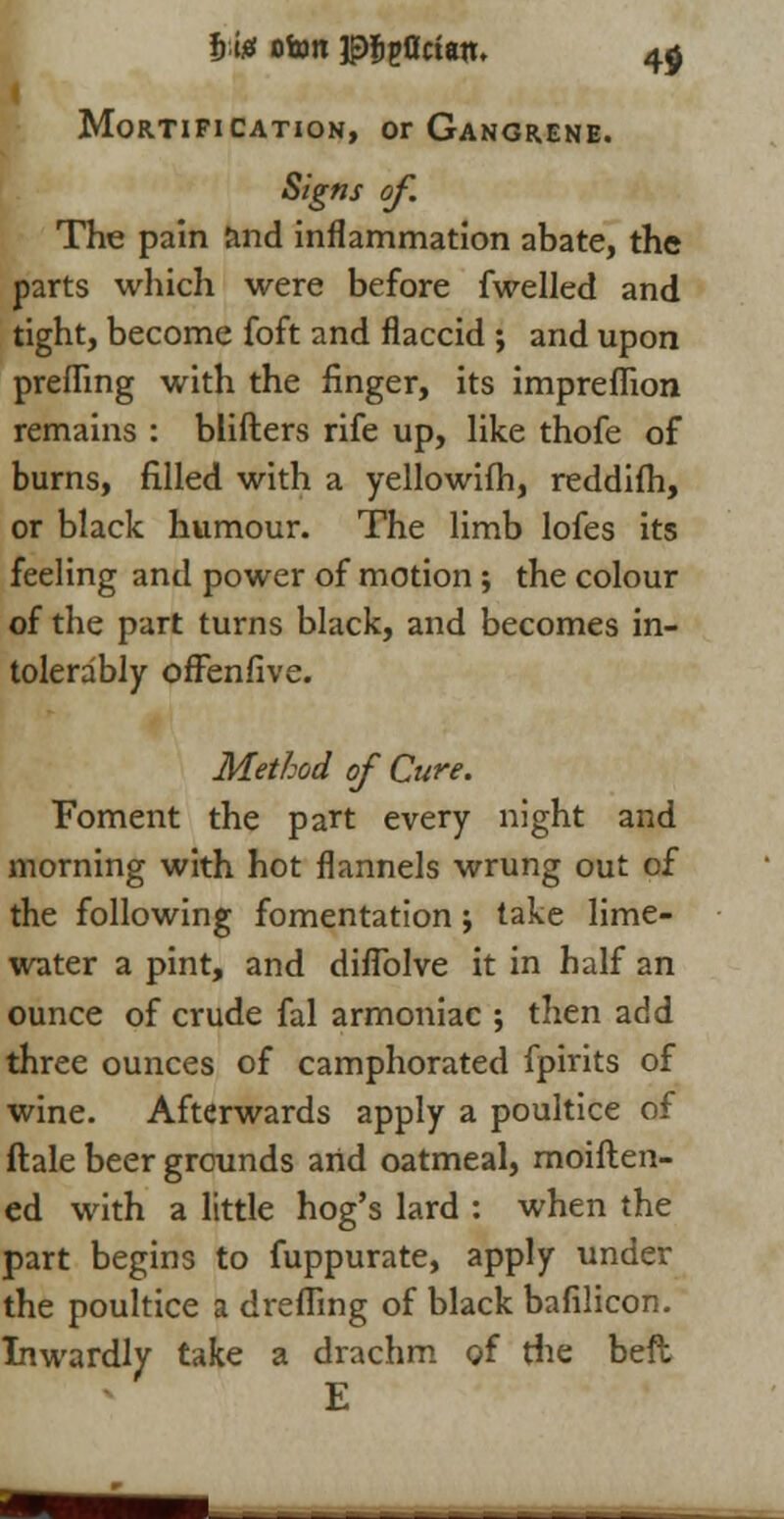 I'm otonpj&pOcian. 4$ Mortification, or Gangrene. Signs of The pain and inflammation abate, the parts which were before fwelled and tight, become foft and flaccid ; and upon prefling with the finger, its impreflion remains : blifters rife up, like thofe of burns, filled with a yellowifh, reddifh, or black humour. The limb lofes its feeling and power of motion ; the colour of the part turns black, and becomes in- tolerably offenfive. Method of Cure. Foment the part every night and morning with hot flannels wrung out of the following fomentation j take lime- water a pint, and diflblve it in half an ounce of crude fal armoniac ; then add three ounces of camphorated fpirits of wine. Afterwards apply a poultice of ftale beer grounds arid oatmeal, moiften- ed with a little hog's lard : when the part begins to fuppurate, apply under the poultice a dreffing of black bafilicon. Inwardly take a drachm of die beft E