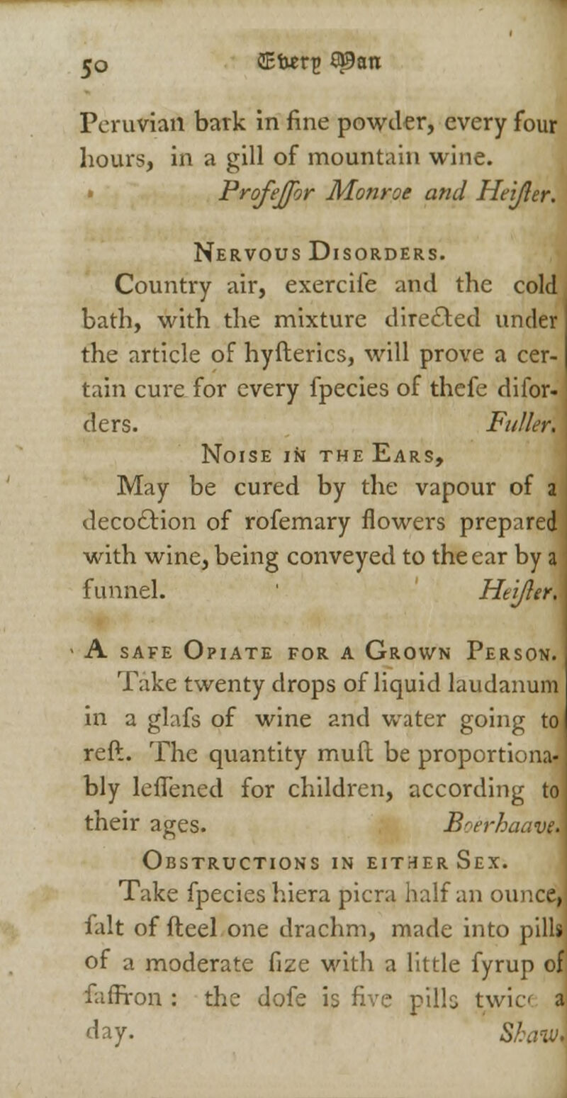 Peruvian bark in fine powder, every four hours, in a gill of mountain wine. » Profejfor Monroe and Heijler. Nervous Disorders. Country air, exercife and the cold bath, with the mixture directed under the article of hyfterics, will prove a cer- tain cure for every fpecies of thefe difor- ders. Fuller. Noise in the Ears, May be cured by the vapour of 2 I deco&ion of rofemary flowers prepared j with wine, being conveyed to the ear by a funnel. ' Heijler, - A safe Opiate for a Grown Person. Take twenty drops of liquid laudanum in a glafs of wine and water going to reft. The quantity muft be proportiona- bly leflencd for children, according to their ages. Boerhaavm Obstructions in either Sex. Take fpecies hiera picra half an ounce, fait of fteel one drachm, made into pills of a moderate fize with a little fyrup of faffron : the dofe is five pills twic» a day. Skaw.