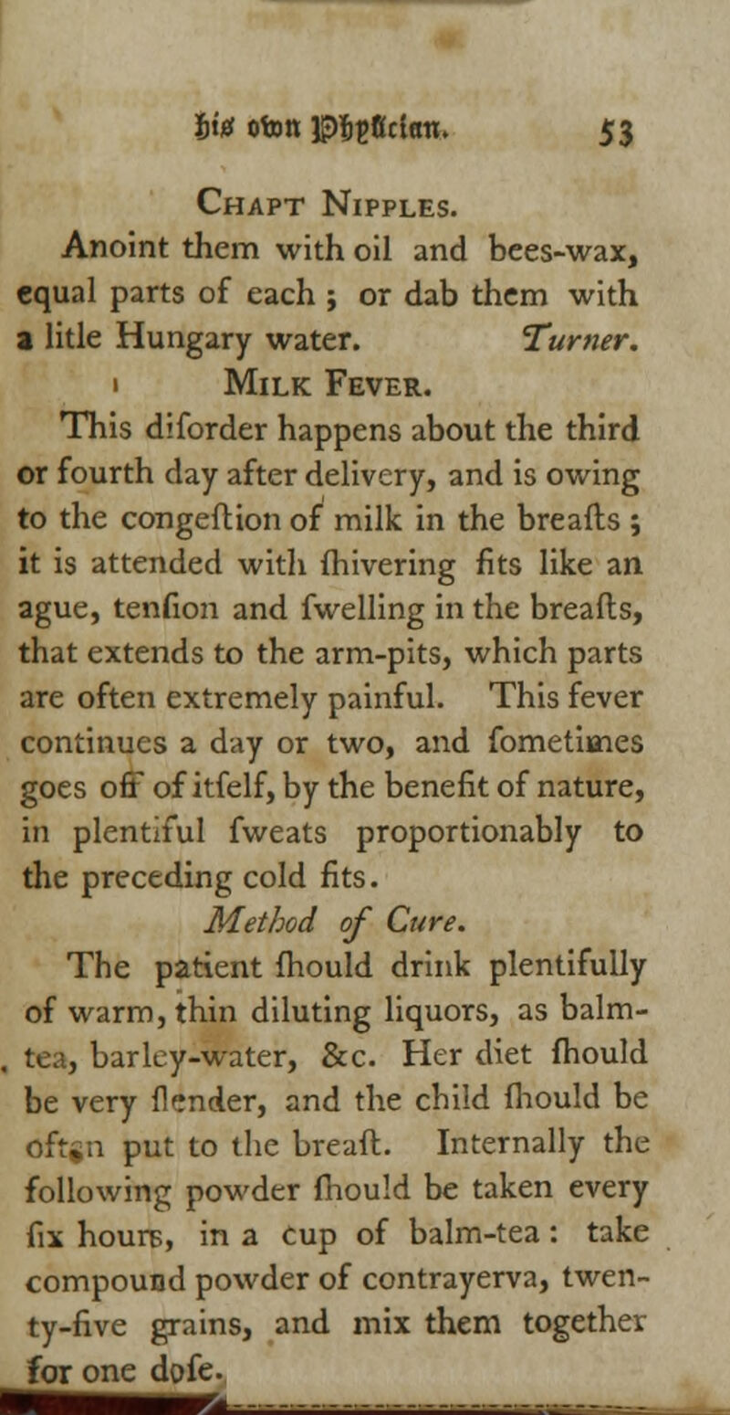 Chapt Nipples. Anoint them with oil and bees-wax, equal parts of each ; or dab them with a litle Hungary water. Turner. 1 Milk Fever. This diforder happens about the third or fourth day after delivery, and is owing to the congeftion of milk in the breads ; it is attended with fhivering fits like an ague, tenfion and fwelling in the breads, that extends to the arm-pits, which parts are often extremely painful. This fever continues a day or two, and fometimes goes off of itfelf, by the benefit of nature, in plentiful fweats proportionably to the preceding cold fits. Method of Cure. The patient fhould drink plentifully of warm, thin diluting liquors, as balm- tea, barley-water, &c. Her diet fhould be very flender, and the child fhould be oftgn put to the bread. Internally the following powder fhould be taken every fix hours, in a Cup of balm-tea: take compound powder of contrayerva, twen- ty-five grains, and mix them together for one dofe.