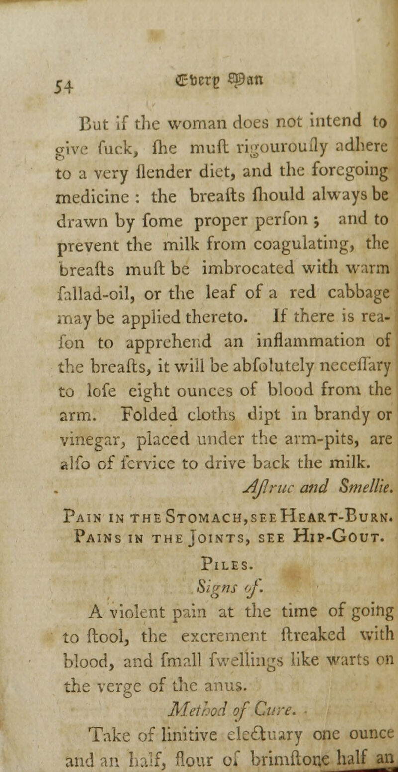 ^ C-fccrg span But if the woman does not intend to give fuck, fhe muft rigouroufly adhere to a very ilender diet, and the foregoing medicine : the breaits fhould always be drawn by fome proper perfon j and to prevent the milk from coagulating, the breads muft be imbrocattd with warm fallad-oil, or the leaf of a red cabbage may be applied thereto. If there is rea- fon to apprehend an inflammation of the breafts, it will be abfolutely neceffary to lofe eight ounces of blood from the arm. Folded cloths dipt in brandy or vinegar, placed under the arm-pits, are alfo of fervice to drive back the milk. Ajlruc and Smellie. Pain in the Stomach,seeHeart-Burn. Pains in the Joints, see Hip-Gout. Piles. Signs of. A violent pain at the time of going to ftool, the excrement ftreaked with blood, and fmall fvvellings like warts on the verge of the anus. Method of Curt. Take of linitive ele&uary one ounce and an half, flour of brimftone half an