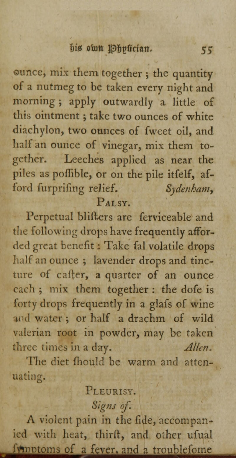 ©unce, mix them together ; the quantity of a nutmeg to be taken every night and morning; apply outwardly a little of tliis ointment; take two ounces of white diachylon, two ounces of fweet oil, and half an ounce of vinegar, mix them to- gether. Leeches applied as near the piles as poflible, or on the pile itfelf, af- ford furprifing reJief. Sydenham, Palsy. Perpetual blifters are ferviceable and the following drops have frequently affor- ded great benefit: Take fal volatile drops half an ounce ; lavender drops and tinc- ture of caft^r, a quarter of an ounce each ; mix them together : the dofe is forty drops frequently in a glafs of wine and water ; or half a drachm of wild valerian root in powder, may be taken three times in a day. Allen. The diet mould be warm and atten- uating. Pleurisy. Signs of. A violent pain in the fide, accompan- ied with heat, thirft, and other ufual iMotorn^fafWei^mdz^roul^