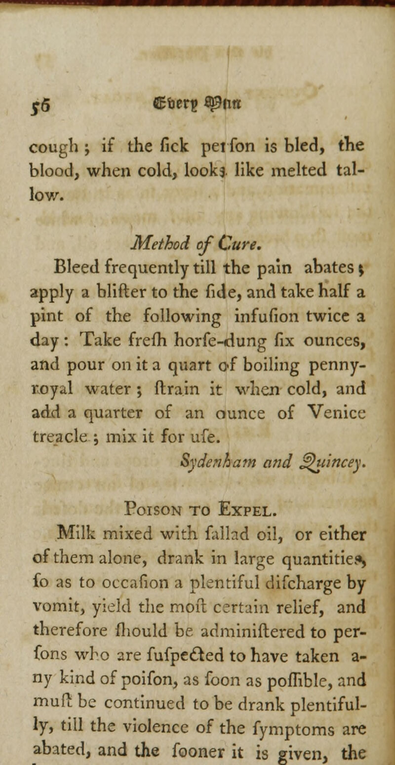 5-6 Sfoerp Spun cough ; if the fick perfon is bled, the blood, when cold, lookj like melted tal- low. Method of Cure. Bleed frequently till the pain abates s apply a blifter to the fide, and take half a pint of the following infufion twice a day : Take frefh horfe-<dung fix ounces, and pour on it a quart of boiling penny- royal water; {train it when cold, and add a quarter of an ounce of Venice treacle ; mix it for ufe. Sydenham and Jzhrincey. Poison to Expel. Milk mixed with fallad oil, or either of them alone, drank in large quantities fo as to occafion a plentiful difcharge by vomit, yield the moil certain relief, and therefore fhould be adminiftered to per- fons who are fufpecled to have taken a- ny kind of poifon, as foon as poflible, and mud be continued to be drank plentiful- ly, till the violence of the fymptoms are abated, and the fooner it is given, the