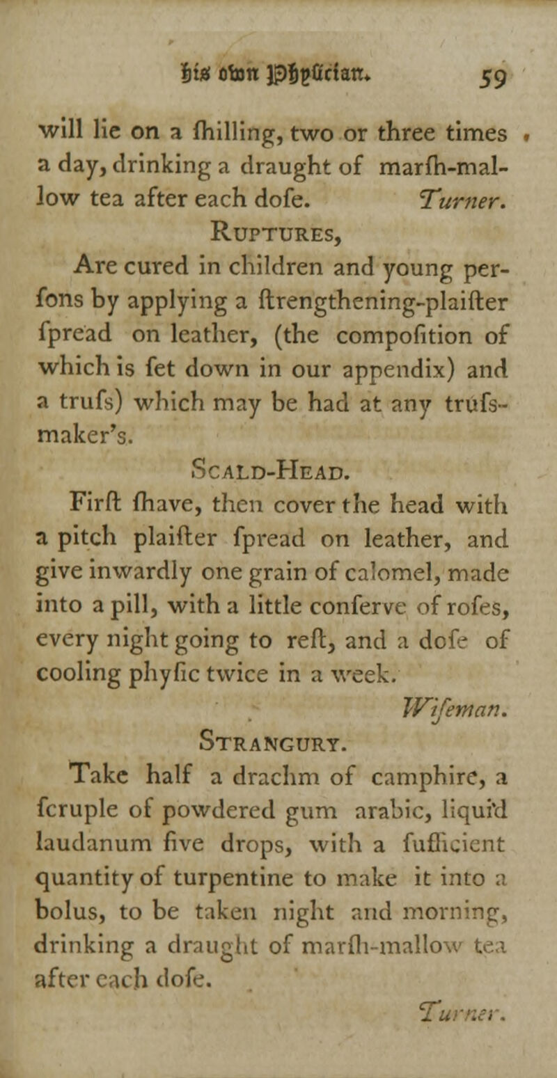 Its; otott Jpfcpficlan. $g will lie on a (hilling, two or three times . a day, drinking a draught of marfh-mal- low tea after each dofe. Turner. Ruptures, Are cured in children and young per- fons by applying a ftrengthening-plaifter fpread on leather, (the compofition of which is fet down in our appendix) and a trufs) which may be had at any trufs- maker's. Scald-Head. Firft fhave, then cover the head with a pitch plaifler fpread on leather, and give inwardly one grain of calomel, made into a pill, with a little conferve of rofes, every night going to reft, and a dofe of cooling phyfic twice in a week. Wifeman. Strangury. Take half a drachm of camphire, a fcruple of powdered gum arabic, liquid laudanum five drops, with a fuflicicnt quantity of turpentine to make it into a bolus, to be taken night and morning, drinking a draught of marfh-mallov tea after each dofe. Tu: