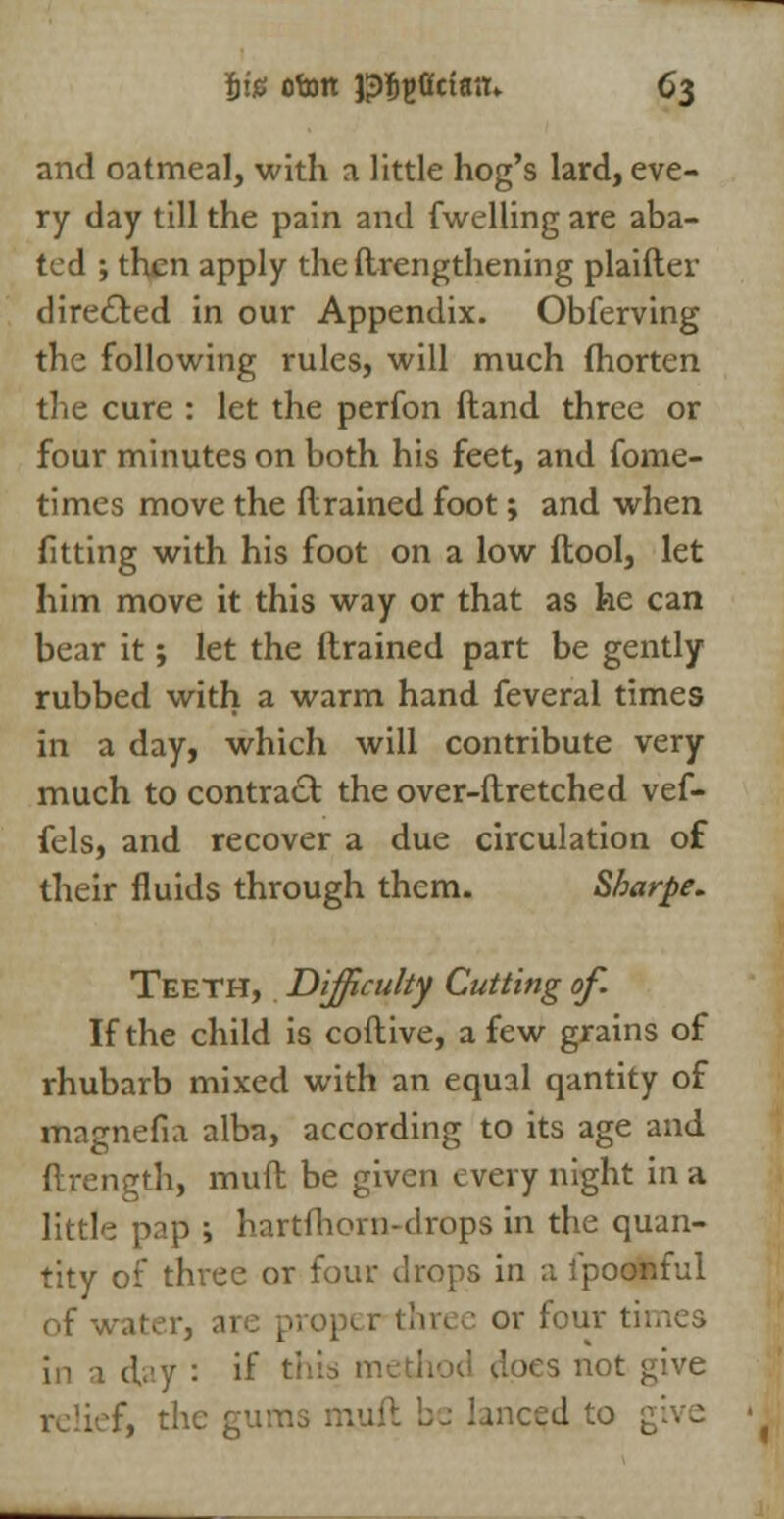 and oatmeal, with a little hog's lard, eve- ry day till the pain and fwelling are aba- ted ; then apply the ftrengthening plaifter directed in our Appendix. Obferving the following rules, will much fhorten the cure : let the perfon ftand three or four minutes on both his feet, and fome- times move the drained foot; and when fitting with his foot on a low ftool, let him move it this way or that as he can bear it; let the {trained part be gently rubbed with a warm hand feveral times in a day, which will contribute very much to contract the over-ftretched vef- fels, and recover a due circulation of their fluids through them. Sbarpe. Teeth, Difficulty Cutting of. If the child is coftive, a few grains of rhubarb mixed with an equal qantity of rtiagnefia alba, according to its age and ftrength, muft be given every night in a little pap i hartfhorn-drops in the quan- tity of thi-ee or four drops in a lpoonful of water, arc pro] or four til in a day : if thi does not give f, the gums niuit be lanced to