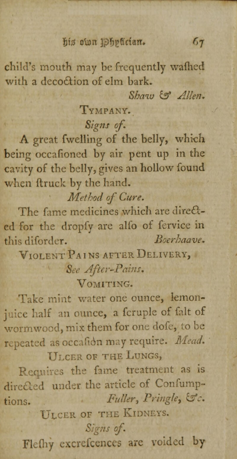 tte obit pjjgfictart. f>j child's mouth may be frequently wafhed with a decoftion of elm bark. Shaw & Allen. Tympany. Signs of. A great fwelling of the belly, which being occafioned by air pent up in the cavity of the belly, gives an hollow found when ftruck by the hand. Method of Cure. The fame medicines which are direct- ed for the dropfy are alfo of fcrvice in this diforder. Boerbaave. Violent Pa i ns after Delivery, See Jftcr-Pains. Vomiting. Take mint water one ounce, lemon- .: half an ounce, a fcruple of fait of wormwood, mix them for one dofe, to be ated as occafiAn may require. Mead. Ulcer of the Lungs, Requires the fame treatment as is directed under the article of Confump- tions. Fuller, Pringle, &c. Ulcer of the Kidneys. is of. Flcfliy excrefcenccs arc voided by