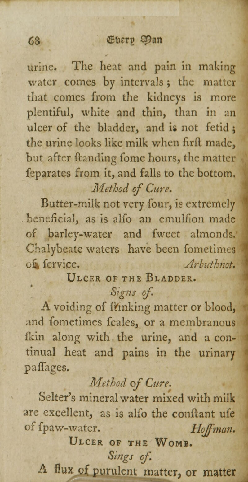 urine. The heat and pain in making water comes by intervals ; the matter that comes from the kidneys is more plentiful, white and thin, than in an ulcer of the bladder, and is not fetid ; the urine looks like milk when firll made, but after (landing fome hours, the matter feparates from it, and falls to the bottom. Method of Cure. Butter-milk not very four, is extremely beneficial, as is alfo an emulfion made of barley-water and fweet almonds.' .' Chalybeate waters have been fometimes \ oi* fervice. Arbuthnot. Ulcer of the Bladder. Signs of. A voiding of fVinking matter or blood, r and fometimes fcales, or a membranous ' fkin along with the urine, and a con- i tinual heat and pains in the urinary * paflages. Method of Cure. Selter's mineral water mixed with milk are excellent, as is alfo the conftant ufe of fpaw-water. Hoffman. Ulcer of the Womb. Sings of. A flux j)Jf purulent matter, or matter