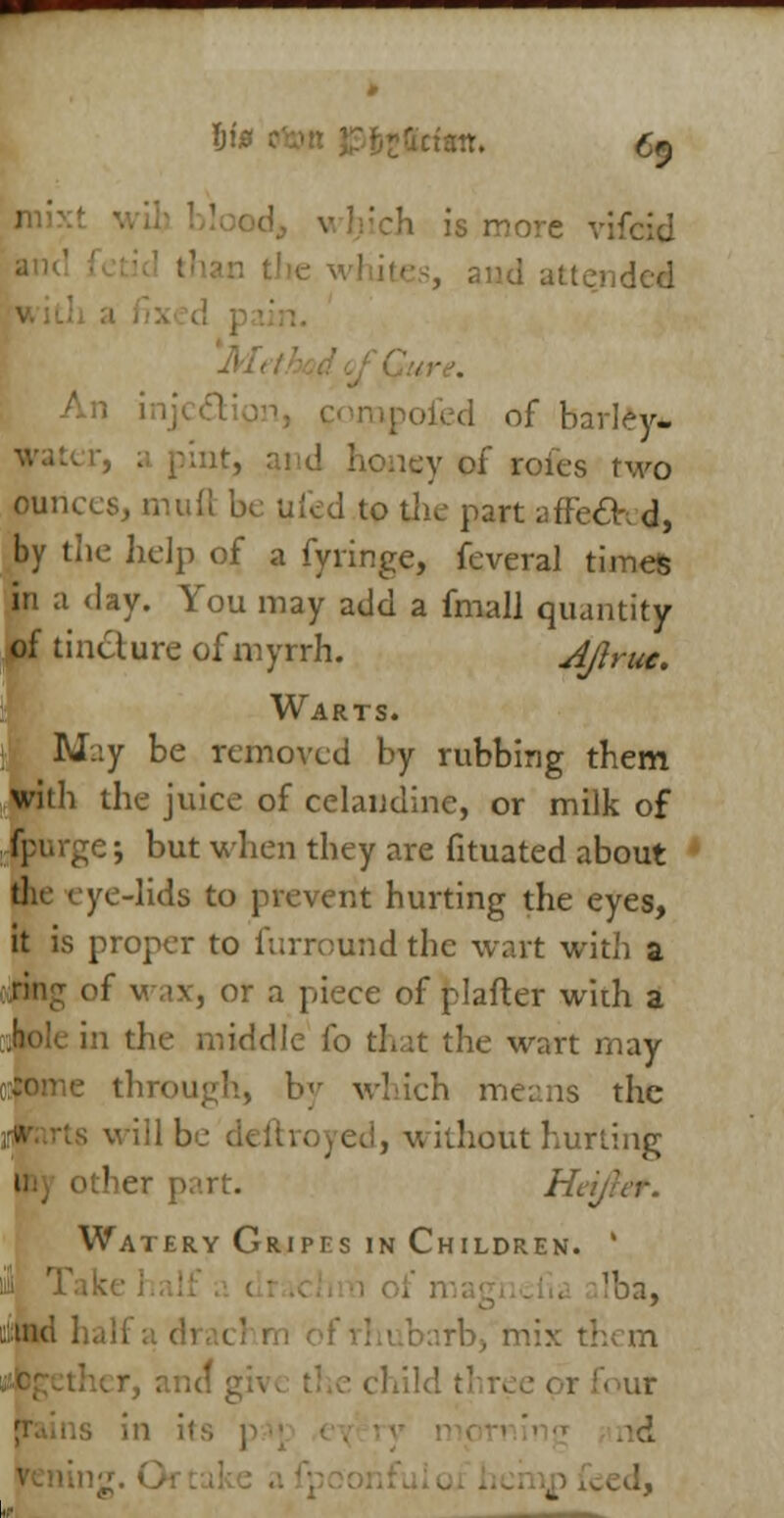 e vifcid and attended • d of barley*. 1 honey of roies two ounces, mull be uled to the part affe£K d, by the help of a fyringe, feveral times in a day. You may add a fmall quantity of tincture of myrrh. All rue. Warts. M.:y be removed by rubbing them with the juice of celandine, or milk of e; but when they are fituated about ye-lids to prevent hurting the eyes, it is proper to furround the wart with a tiring of v. ,>\, or .1 piece of pi after with a iddle fo that the wart may h, by which means the will be deftroyed, without hurling I her part. Htr Watery Gripes in Children. ' Iba, x them ur