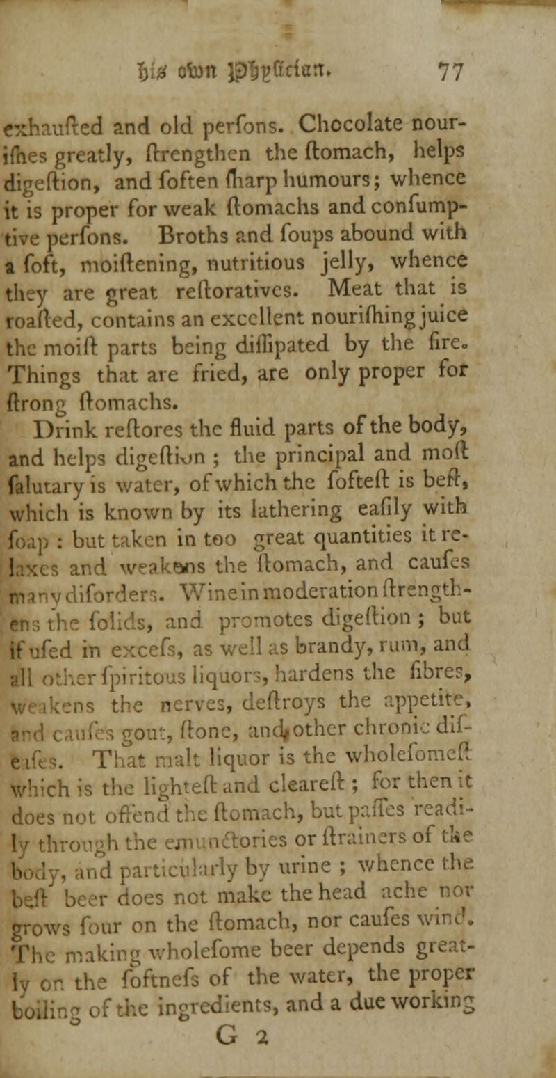 exhaufted and old perfons. Chocolate nour- ifhes greatly, ftrengthen the ftomach, helps digeftion, and foften fliarp humours; whence it is proper for weak ftomachs and confump- tive perfons. Broths and foups abound with a foft, moiftening, nutritious jelly, whence they are great reftoratives. Meat that is roafted, contains an excellent nourishing juice the moift parts being diflipated by the fire. Things that are fried, are only proper for ftrong ftomachs. Drink reftorcs the fluid parts of the body, and helps digeftion ; the principal and mod falutaryis water, of which the fofteft is beft, which is known by its lathering eafily with foap : but taken in too great quantities it re- laxes and weakens the ftomach, and caufes man v difbrders. Wine in moderation ftrength- follds, and promotes digeftion ; but If ufed in excefs, as well as brandy, rum, and all otherfpiritcrus liquors, hardens the fibre?, ns the nerves, deftroys the appetite, ont,ftone, andjother chrx>n It liquor is the wholefomeft Kiich is the lighted and cleareft ; for then it does not offend the ftomach, butpaffes readi- ly tht-o ones or (trainers of tke ulariyby urine ; whence the beft beer does not make the head ache nor grows four on the ftomach, nor caufes wind. The making vholefome beer depends great- ly or. the foftnefs of the water, the proper of the ingredients, and a due working G 2