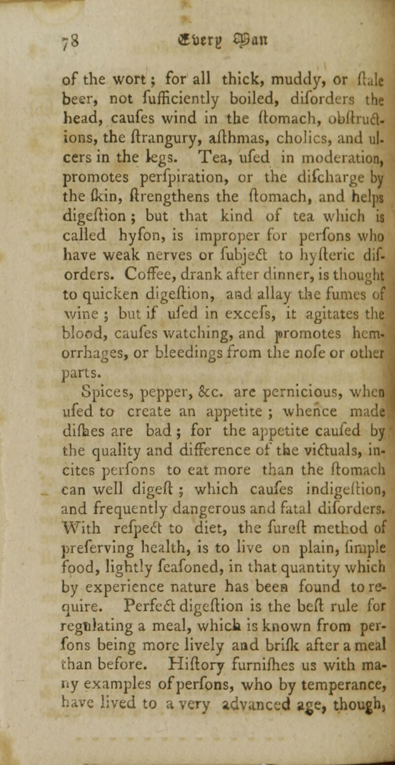 of the wort; for all thick, muddy, or (Lie beer, not fufficicntly boiled, diforders the head, caufes wind in the ftomach, obftiucl- ions, the ftrangury, afthmas, cholics, and ul- cers in the legs. Tea, ufed in moderation, promotes perfpiration, or the discharge by the (kin, ftrengthens the ftomach, and helps digeftion; but that kind of tea which is called hyfon, is improper for pcrfons who have weak nerves or fubject to hyfteric dif- orders. Coffee, drank after dinner, is tl to quicken digeftion, and allay the fumes of wine ; but if ufed in excefs, it agitates the blood, caufes watching, and promotes hem- orrhages, or bleedings from the nofe or other parts. Spices, pepper, Sec. are pernicious, when j ufed to create an appetite ; whence made! diflaes are bad ; for the appetite caufed by * the quality and difference of the victuals, in- cites perfons to eat more than the ftomach can well digeft ; which caufes indigeftion, and frequently dangerous and fatal diforders. With refpect to diet, the furoft method of preferving health, is to live on plain, finiple food, lightly fcafoned, in that quantity which by experience nature has been found to re- quire. Perfect digeftion is the beft rule for regulating a meal, which is known from per- fons being more lively and brifk after a meal than before. Hiftory furnifhes us with ma- ny examples of perfons, who by temperance, have lived to a very advanced age, though,