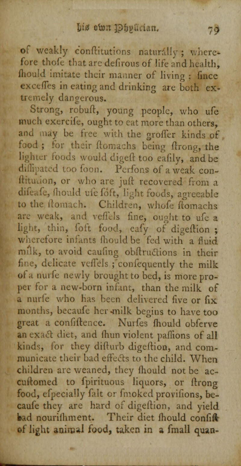 of weakly conrtitutions naturally ; where- fore thofe that are defirous of life and health, fhould imitate their manner of living : fincc excefles in eating and drinking are both cx- 'OUS. Strong, robuft, young people, who ufe much exercile, ought to cat more than others, ay be free with the grofler kinds of food ; for their ftomachs being ftrong, the li foods would digeft too eafily, and be i. Perfons of a weak con- ftttuuon, or who are juft recovered from a difeafe, fliould ufefoft, light foods, agreeable to the ftomach. Children, whofe ftomachs ak, and veiTels fine, ought to ufe a thin, foft food, cafy of digertion ; fore infants fliould be fed with a fluid milk, to avoid caufing obrtructions in their lelicate vcflels ;*confequently the milk ot a n'urfe newly brought to bed, is more pro- per for a new-born infant, than the milk of a nurte who has been delivered five or fix months, becaufe her-milk begins to have too great a confrftence. Nurfes fliould obferve an exact diet, and fliun violent paflions of all kinds, for they difturb digertion, and com- municate their bad effects to the child. When children arc weaned, they fliould not be ac- cuftomed to fpirituous liquors, or ftrong food, efpecially fait or fmoked provifions, be- caufe they are hard of digertion, and yield bad nourifhment. Their diet fliould confift of light animal food, taken in a fmall quan-