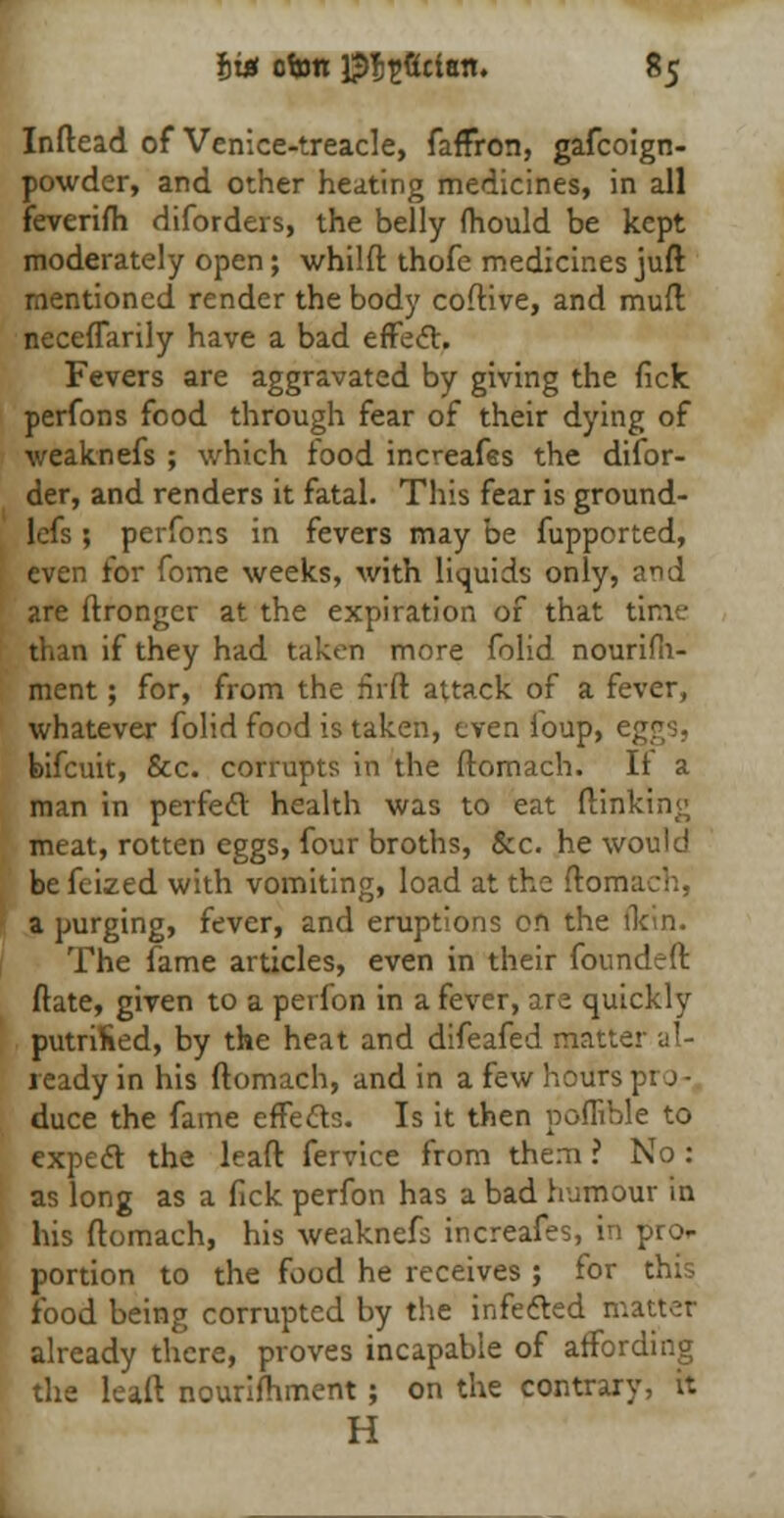 Inftead of Venice-treacle, faffron, gafcoign- powder, and other heating medicines, in all feverifh diforders, the belly mould be kept moderately open; whilft thofe medicines juft mentioned render the body coftive, and mud neceffarily have a bad effect. Fevers are aggravated by giving the fick perfons food through fear of their dying of weaknefs ; which food increafes the difor- der, and renders it fatal. This fear is ground- lefs ; perfons in fevers may be fupported, even for fome weeks, with liquids only, and are ftrongcr at the expiration of that time than if they had taken more folid nourifh- ment; for, from the firft attack of a fever, whatever folid food is taken, even ioup, < bifcuit, &c. corrupts in the ftomach. It a man in perfect health was to eat ftinkinj; meat, rotten eggs, four broths, &c. he would be fcized with vomiting, load at the (torn a purging, fever, and eruptions on the lion. The fame articles, even in their foundeft ftate, given to a pet fon in a fever, are quickly putriSed, by the heat and difeafed matter al- ready in his ftomach, and in a few hours pro - duce the fame effects. Is it then poflible to expect the leaft fervice from them ? No : as long as a fick perfon has a bad humour in his ftomach, his weaknefs increafes, in pro- portion to the food he receives ; for this food being corrupted by the infected matter already there, proves incapable of affording the leaft nourilhment; on the contrary, it H