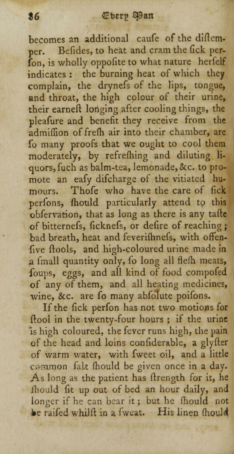 becomes an additional caufe of the diitcm- per. Befides, to heat and cram the fick per- fon, is wholly oppofite to what nature herfelf indicates : the burning heat of which they complain, the drynefs of the lips, tongue, and throat, the high colour of their urine, their earneft longing after cooling things, the pleafure and benefit they receive from the admiflion of frefli air into their chamber, are fo many proofs that we ought to cool them moderately, by refrefhing and diluting li- quors, fuch as balm-tea, lemonade, &c. to pro- mote an eafy difcharga of the vitiated hu- mours. Thofe who have the care of fick perfons, mould particularly attend to this obfervation, that as long as there is any tafte of bitternefs, ficknefs, or defire of reaching ; bad breath, heat and feverifhnefs, with ofFen- five (tools, and high-coloured urine made in a fmall quantity only, fo long all flefh meats, foups, eggs, and all kind of food compofed of any of them, and all heating medicines, wine, &c. are fo many abfolute poifons. If the fick perfon has not two motions for flool in the twenty-four hours ; if the urine is high coloured, the fever runs high, the pain of the head and loins confiderable, a glyfter of warm water, with fweet oil, and a little common fak mould be given once in a day. As long as the patient has ftrength for it, he ihould fit up out of bed an hour daily, and longer if he can bear it; but he fhould not ibe raifed whiJft in a fweat. His linen mould