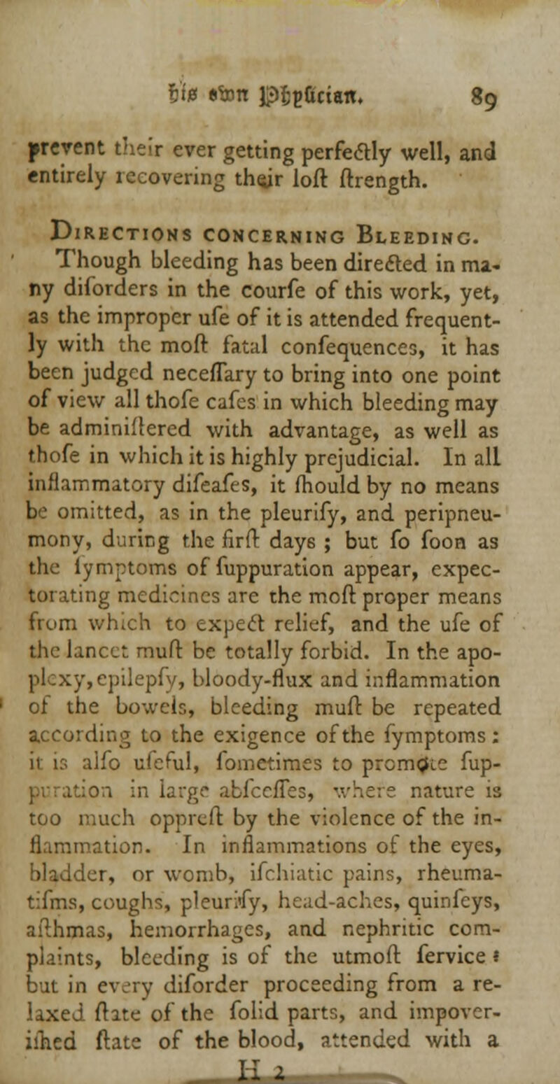 prevent their ever getting perfectly well, and entirely recovering their loft ftrength. Directions concerning Bleeding. Though bleeding has been directed in ma- ny diforders in the courfe of this work, yet, as the improper ufe of it is attended frequent- ly with the moft fatal confequences, it has been judged neceflary to bring into one point of view all thofe cafes in which bleeding may be adminiflercd with advantage, as well as thofe in which it is highly prejudicial. In all inflammatory difeafes, it mould by no means be omitted, as in the pleurify, and peripneu- mony, during the firft day6 ; but fo foon as the lymptoms of fuppuration appear, expec- torating medicines are the moft proper means from which to expect relief, and the ufe of the lancet muft be totally forbid. In the apo- plexy,epilepfy, bloody-flux and inflammation of the bowels, bleeding muft be repeated according to the exigence of the fymptoms: it is alfo ufeful, fometimes to prcm<Ji.e fup- rge abfeefles, where nature is too much oppreft by the violence of the in- flammation. In inflammations of the eyes, bladder, or womb, ifchiatic pains, rheuma- tifms, coughs, pleurMy, head-aches, quinfeys, afthmas, hemorrhages, and nephritic com- plaints, bleeding is of the utmoft fervice 1 but in every diforder proceeding from a re- laxed ftate of the folid parts, and impovcr- iflied ftate of the blood, attended with a