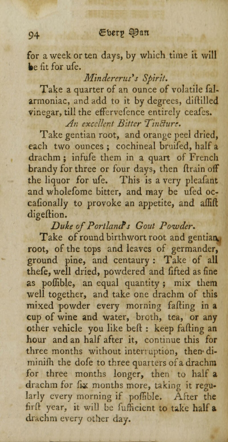 for a week or ten days, by which time it will be fit for ufe. M'indererus' s Spirit. Take a quarter of an ounce of volatile fal- armoniac, and add to it by degrees, diddled vinegar, till the effcrvcfence entirely ceafes. An excellent Bitter TinBurr. Take gentian root, and orange peel dried, each two ounces ; cochineal bmifed, half a drachm ; infufe them in a quart of French brandy for three or four days, then drain off the liquor for ufe. This is a very pleafant and wholefome bitter, and may be ufed oc- cafionally to provoke an appetite, and aflift digedion. Duke of Portlands Gout Powder. Take of round birthwort root and gentian^ root, of the tops and leaves of germander, ground pine, and centaury : Take of all thefe, well dried, powdered and fifted as fine as poffible, an equal quantity ; mix them well together, and take one drachm of this mixed powder every morning fading in a cup of wine and water, bi cth, tea, or any other vehicle you like bed : keep fading an hour and an half after it, continue this for three months without interruption, then-di- minifh the dofe to three quarters of a drachm for three months longer, then to half a drachm for fiac months more, taking it regu- larly every morning if pofiible. After the firft year, it will be fufficicnt to take half a drachm every other day.