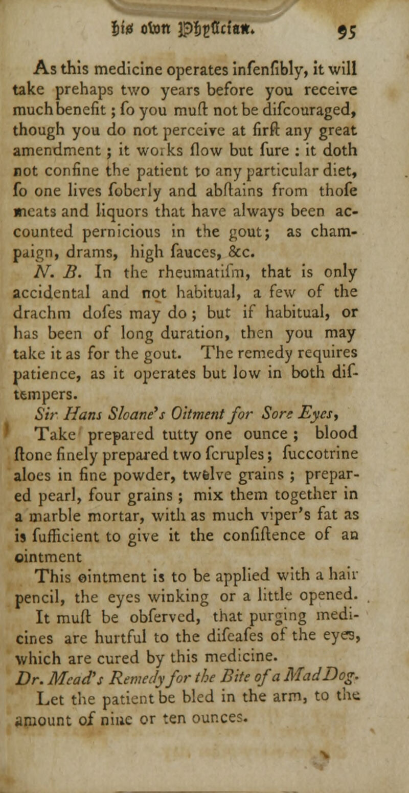 As this medicine operates infenfibly, it will take prehaps two years before you receive much benefit; fo you muft not be difcouraged, though you do not perceive at firft any great amendment; it works flow but fure : it doth not confine the patient to any particular diet, fo one lives foberly and abftains from thofe meats and liquors that have always been ac- counted pernicious in the gout; as cham- paign, drams, high fauces, &c. N. B. In the rheumatifm, that is only accidental and not habitual, a few of the drachm dofes may do ; but if habitual, or has been of long duration, then you may take it as for the gout. The remedy requires patience, as it operates but low in both dif- tempers. Sir. Hans Sloane's Oitment for Sore Eyes, Take prepared tutty one ounce ; blood ftone finely prepared two fcruples; fuccotrine aloes in fine powder, twelve grains ; prepar- ed pearl, four grains ; mix them together in a marble mortar, with as much viper's fat as is fufficient to give it the confidence of an ointment This ointment is to be applied with a hair pencil, the eyes winking or a little opened. It muft be obferved, that purging medi- cines are hurtful to the difeafes of the eyes, which are cured by this medicine. Dr. Mead's Remedy for the Bite of a Mad Dog. Let the patient be bled in the arm, to the amount of nine or ten ounces.