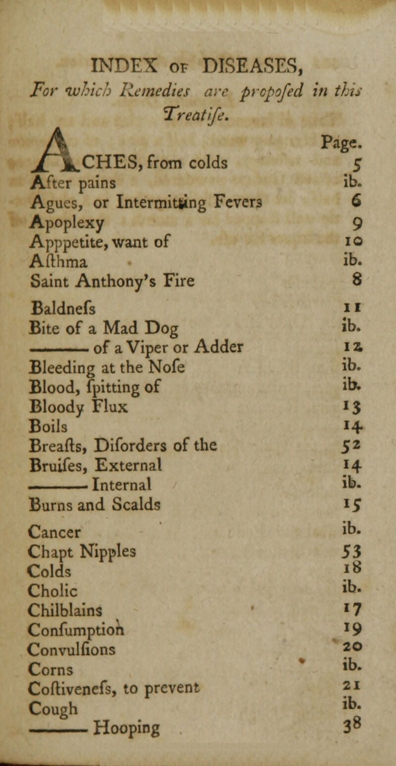 For which Remedies are prcpofed in tits Treatife. A Page. XA.CHES, from colds S After pains ib. Agues, or Intermitting Fevers 6 Apoplexy 9 Apppetite, want of 10 Afthma ib. Saint Anthony's Fire 8 Baldnefs ii Bite of a Mad Dog ib. . i . of a Viper or Adder 12 Bleeding at the Nofe ib. Blood, fpitting of ib. Bloody Flux *S Boils i+ Breads, Diforders of the 5* Bruifes, External H . ■ Internal ib. Burns and Scalds 15 Cancer ib. Chapt Nipples 53 Colds 18 Cholic ib. Chilblains 17 Confumptioh 19 Convulfions 20 Corns ib. Coftivenefs, to prevent 21 Cough ib. Hooping