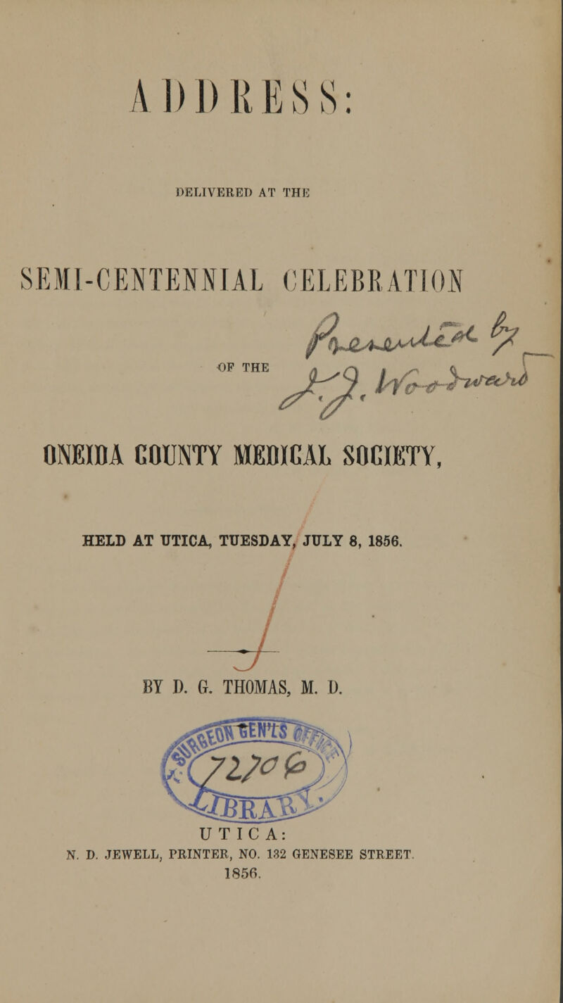 ADDRESS: DELIVERET> AT THE OF THE SEMI-CENTENNIAL CELEBRATION ONEIDA COUNTY MEDICAL SOCIETY, HELD AT UTICA, TUESDAY, JULY 8, 1856. BY D. G. THOMAS, M. D. jBrajS UTICA: N. D. JEWELL, PRINTER, NO. 132 GENESEE STREET. 1856.